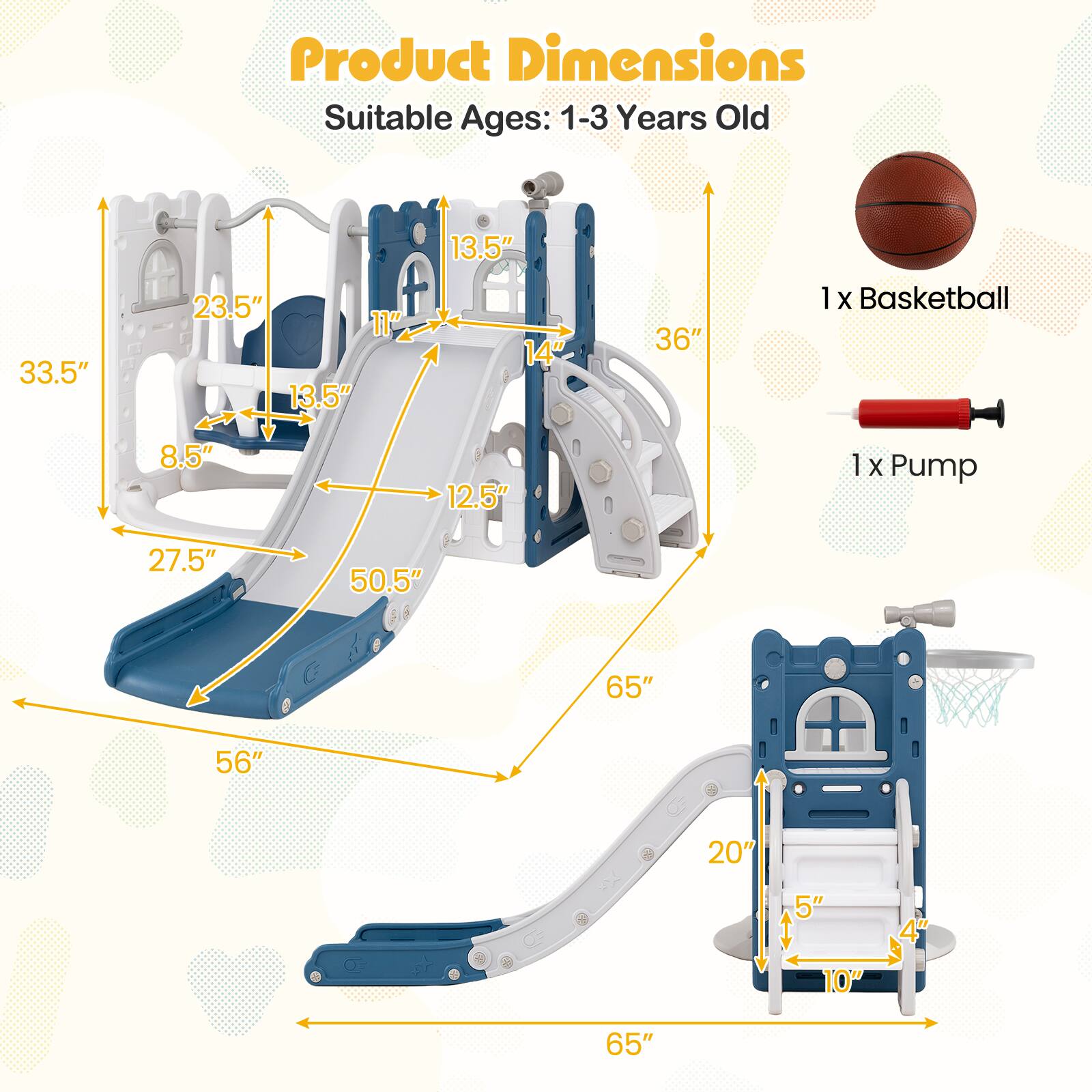 Product Dimensions  
Suitable Ages: 1-3 Years Old  

13.5"  
33.5"  
23.5"  
11"  
13.5"  
14"  
36"  
1 X Basketball  
8.5"  
12.5"  
1 X Pump  
27.5"  
50.5"  
65"  
56"  
20"  
5"  
10"  
4"  
65"