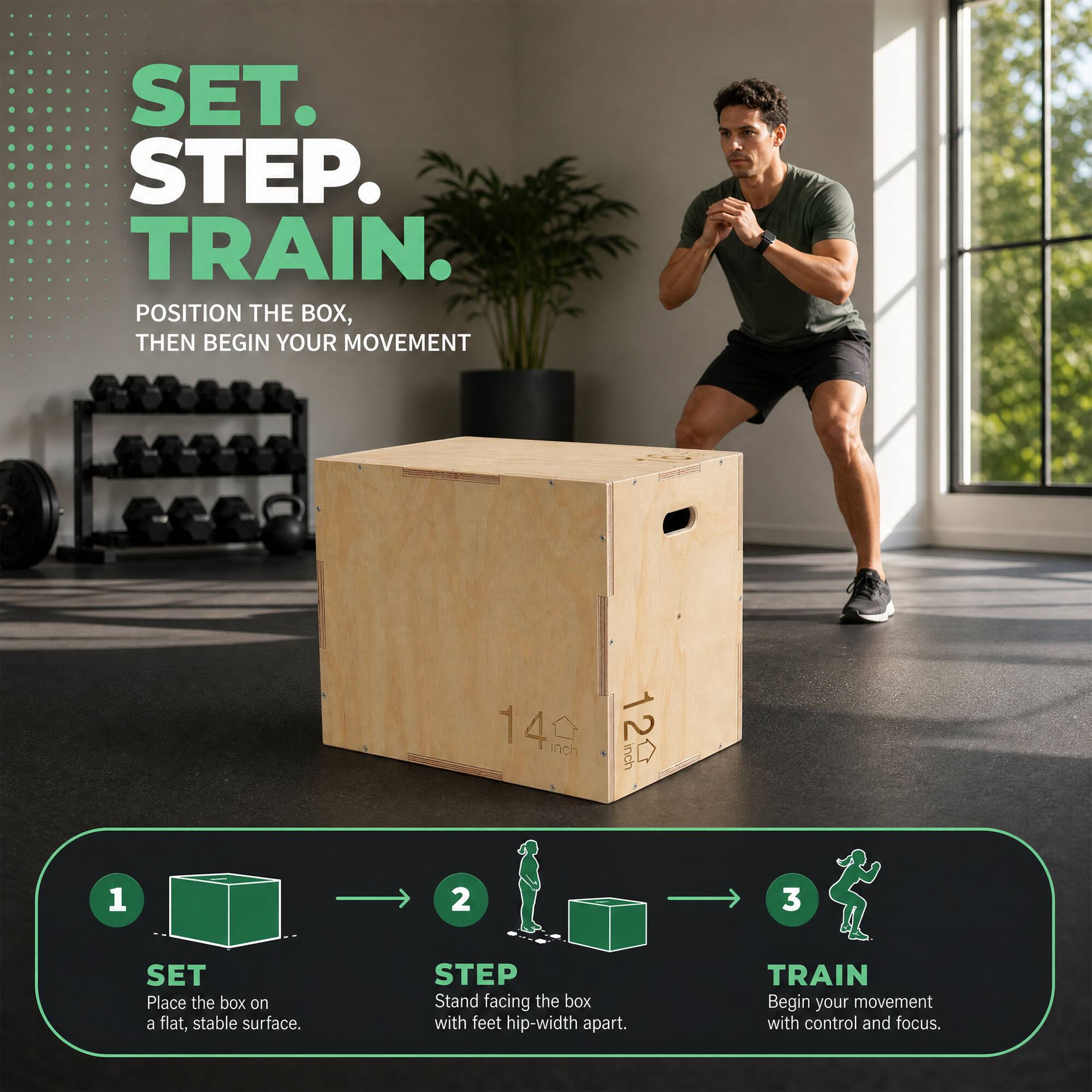 SET. STEP. TRAIN.  
POSITION THE BOX, THEN BEGIN YOUR MOVEMENT

14 inch  
inch 12

1  
SET  
Place the box on a flat, stable surface.

2  
STEP  
Stand facing the box with feet hip-width apart.

3  
TRAIN  
Begin your movement with control and focus.