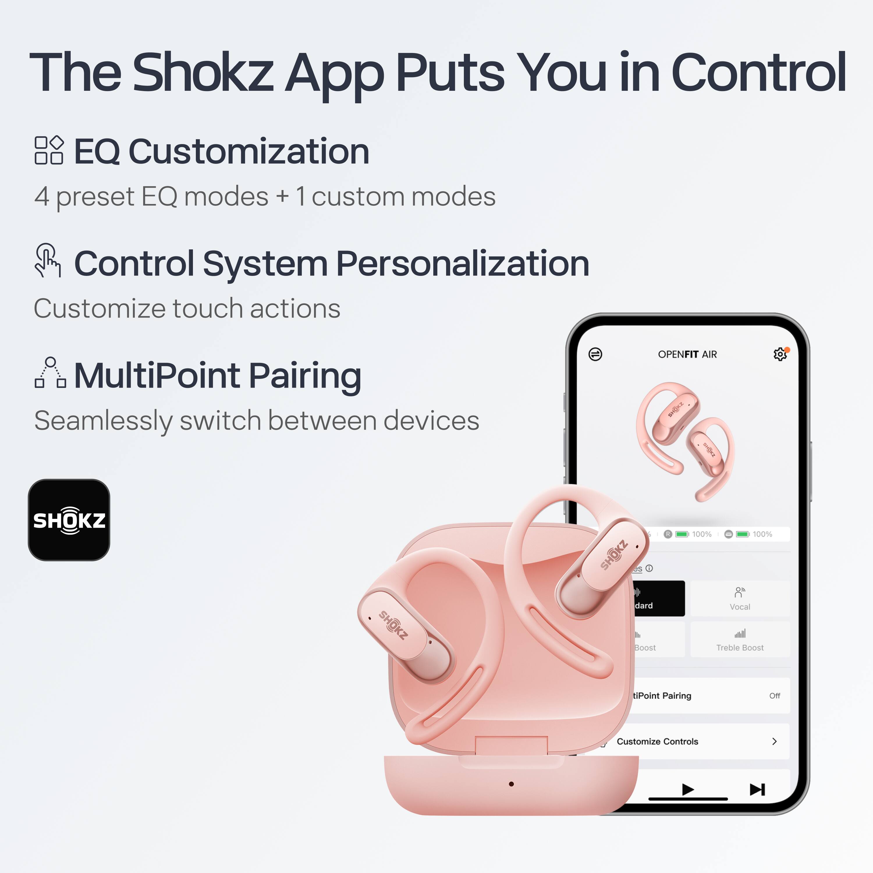 The Shokz App Puts You in Control

- **EQ Customization**
  - 4 preset EQ modes + 1 custom mode

- **Control System Personalization**
  - Customize touch actions

- **MultiPoint Pairing**
  - Seamlessly switch between devices

OPENFIT AIR

- 100% 100%
- Vocal Treble Boost
- MultiPoint Pairing
- Customize Controls