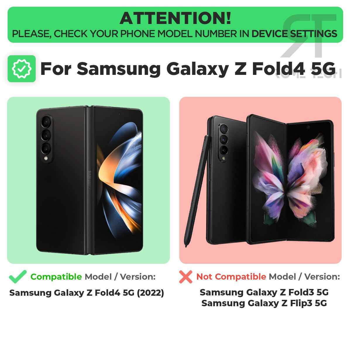 ATTENTION!  
PLEASE, CHECK YOUR PHONE MODEL NUMBER IN DEVICE SETTINGS

For Samsung Galaxy Z Fold4 5G

Compatible Model / Version:  
Samsung Galaxy Z Fold4 5G (2022)

Not Compatible Model / Version:  
Samsung Galaxy Z Fold3 5G  
Samsung Galaxy Z Flip3 5G