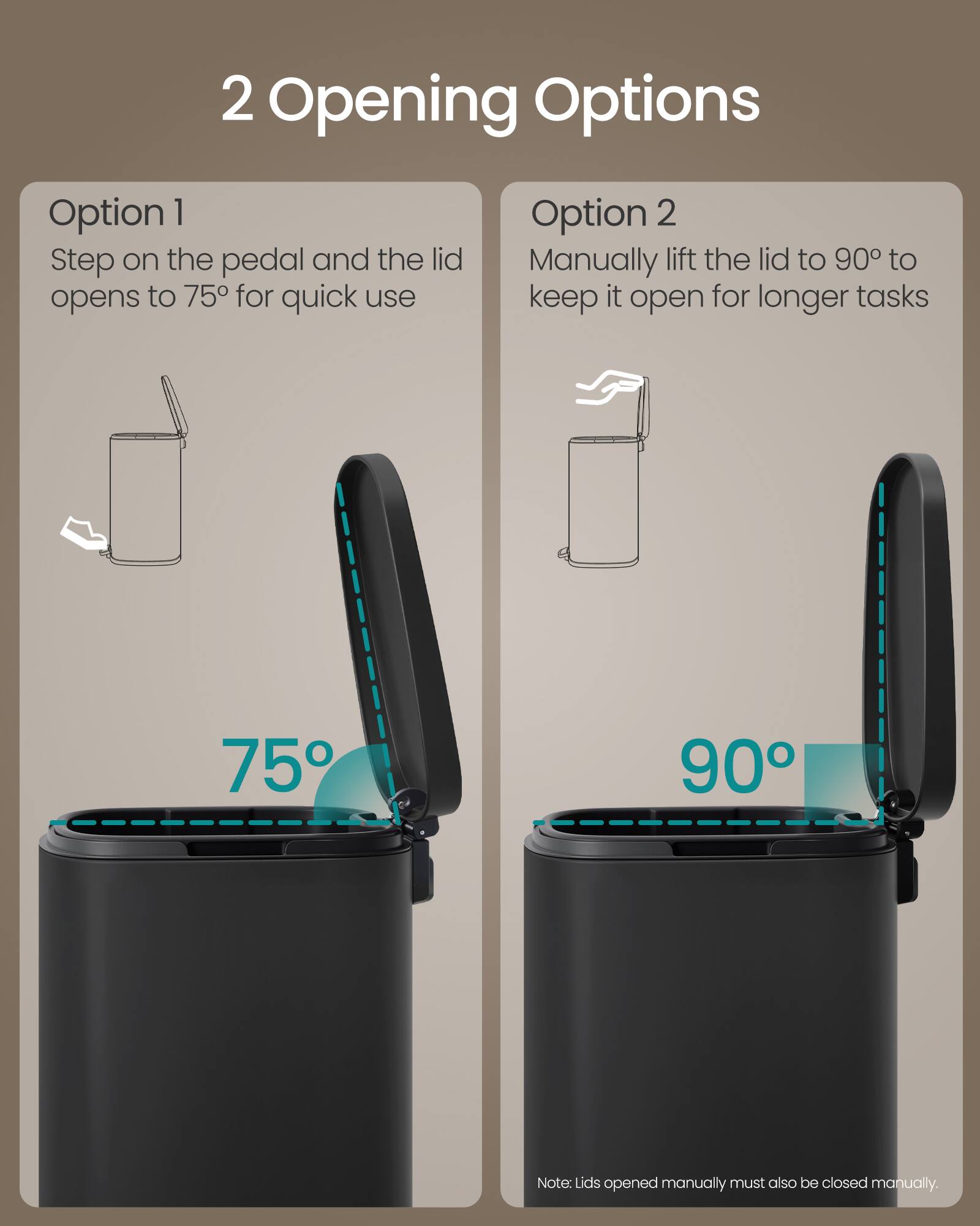 2 Opening Options

Option 1
Step on the pedal and the lid opens to 75° for quick use

Option 2
Manually lift the lid to 90° to keep it open for longer tasks

75° 90°

Note: Lids opened manually must also be closed manually.