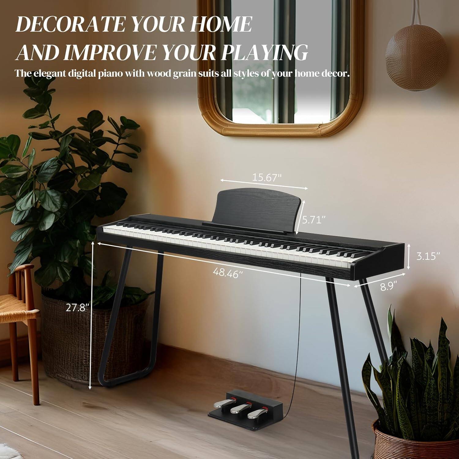 DECORATE YOUR HOME AND IMPROVE YOUR PLAYING

The elegant digital piano with wood grain suits all styles of your home decor.

15.67"  
5.71"  
27.8"  
48.46"  
8.9"  
3.15"