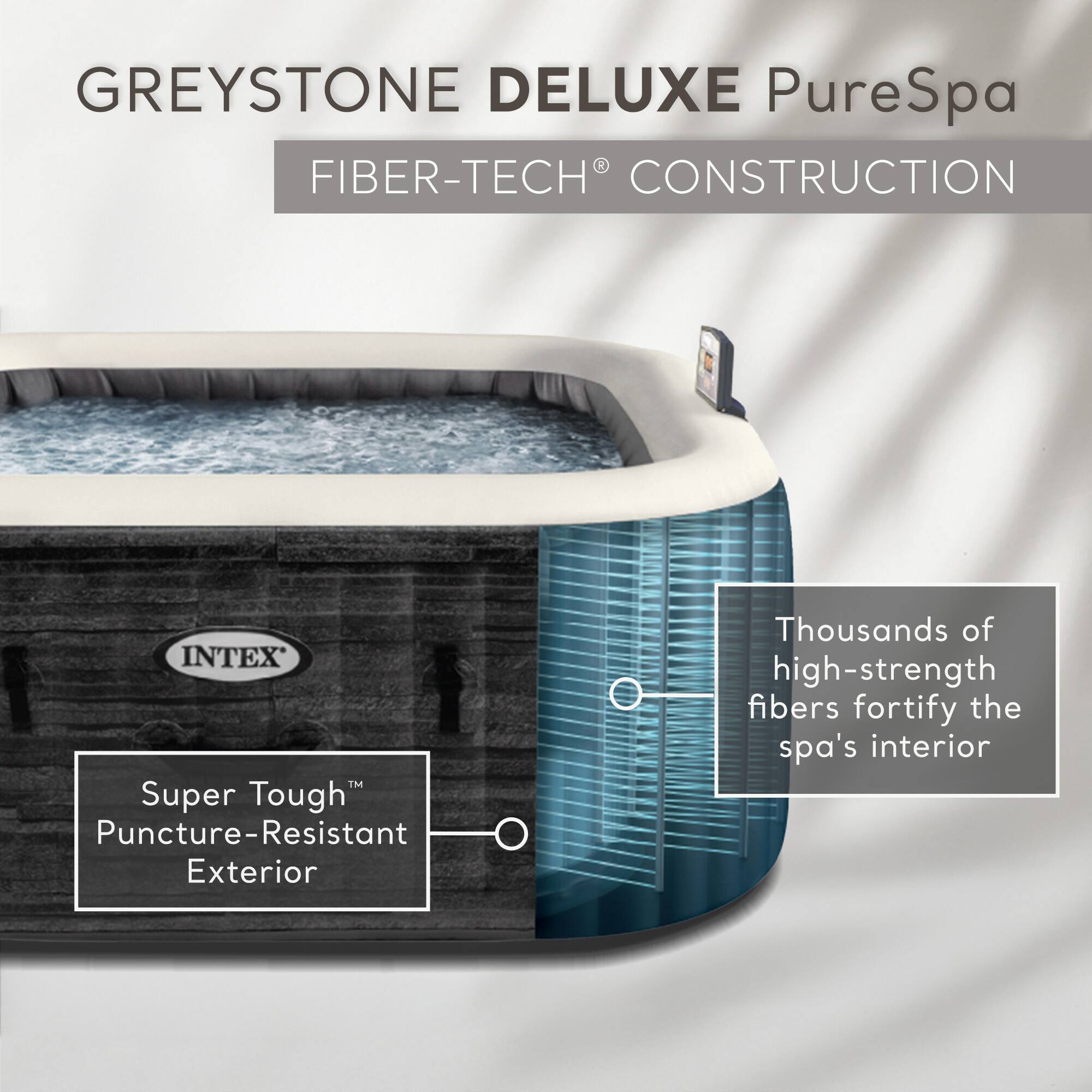 GREYSTONE DELUXE PureSpa  
FIBER-TECH® CONSTRUCTION  

INTEX  
Super Tough™ Puncture-Resistant Exterior  

Thousands of high-strength fibers fortify the spa's interior