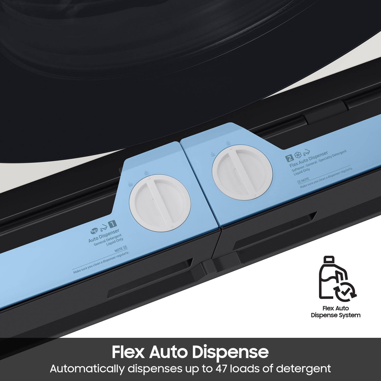 Flex Auto Dispense  
Automatically dispenses up to 47 loads of detergent  

1. Auto Dispenser  
   - General Detergent  
   - Liquid Only  
   - NOTE: Make sure you clean a dispenser regularly.  

2. Flex Auto Dispenser  
   - Softener-General  
   - Specialty Detergent  
   - Liquid Only  
   - NOTE: Make sure you clean a dispenser regularly.  

Flex Auto Dispense System