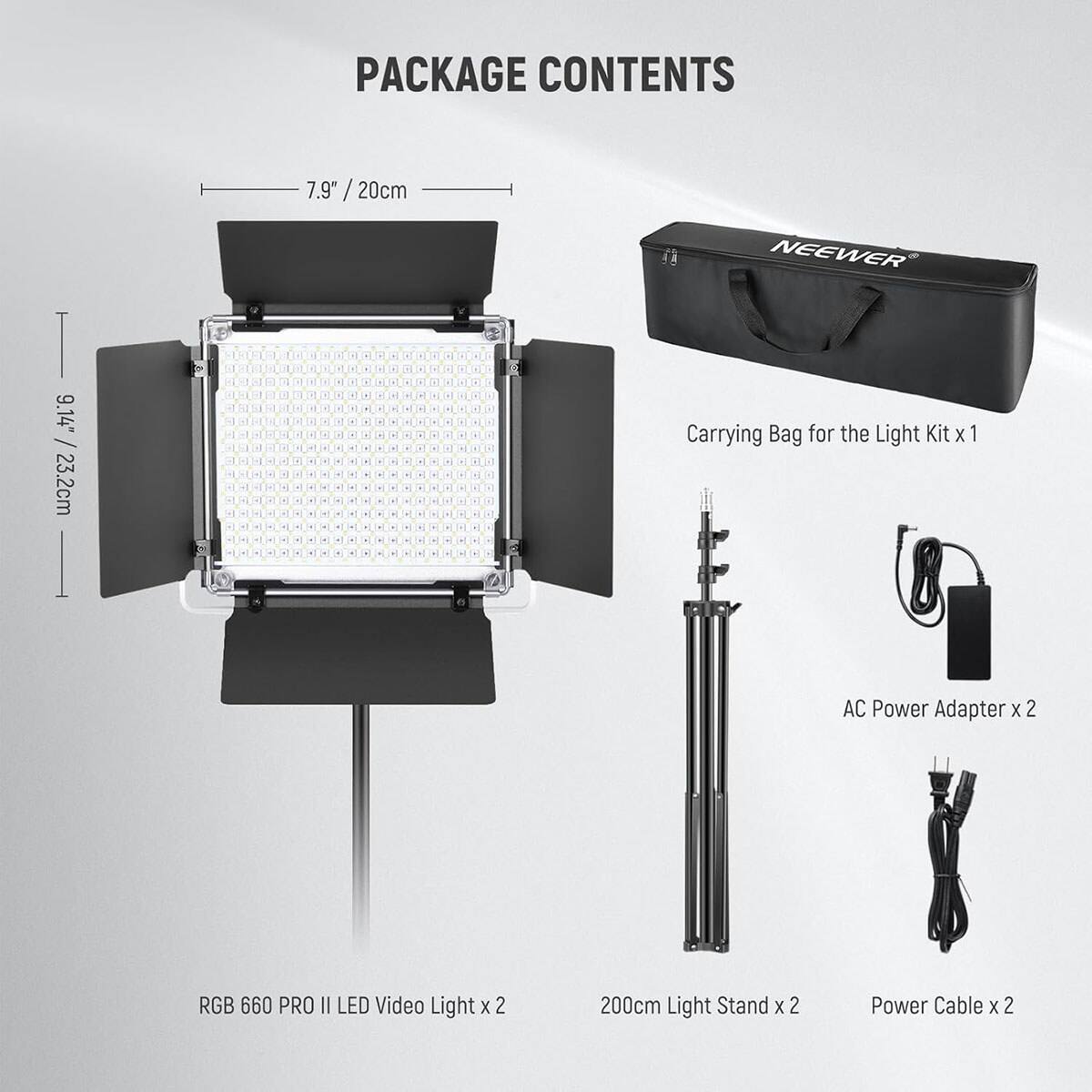 PACKAGE CONTENTS

7.9" / 20cm

NEEWER

9.14" / 23.2cm

Carrying Bag for the Light Kit x 1

AC Power Adapter x 2

RGB 660 PRO II LED Video Light x 2

200cm Light Stand x 2

Power Cable x 2