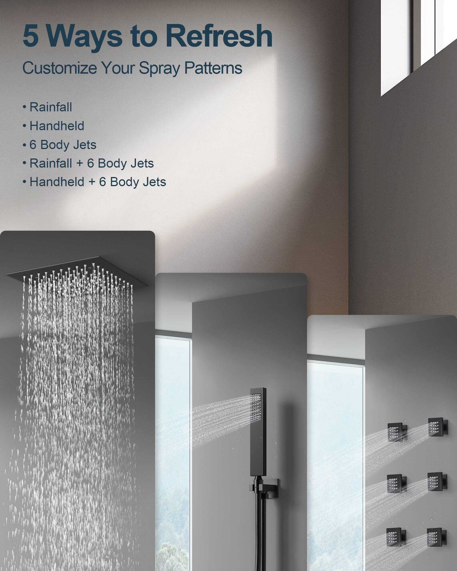 5 Ways to Refresh  
Customize Your Spray Patterns  
- Rainfall  
- Handheld  
- 6 Body Jets  
- Rainfall + 6 Body Jets  
- Handheld + 6 Body Jets