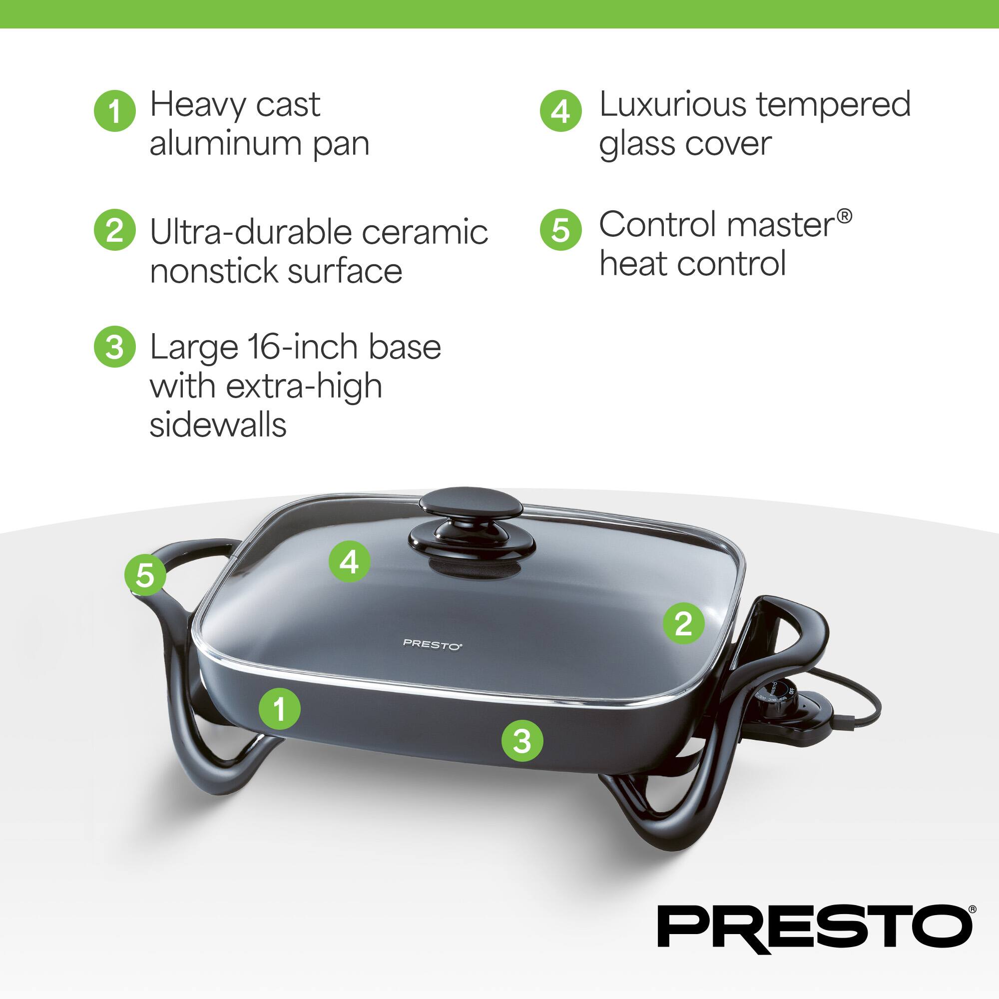 1. Heavy cast aluminum pan
2. Ultra-durable ceramic nonstick surface
3. Large 16-inch base with extra-high sidewalls
4. Luxurious tempered glass cover
5. Control master® heat control
