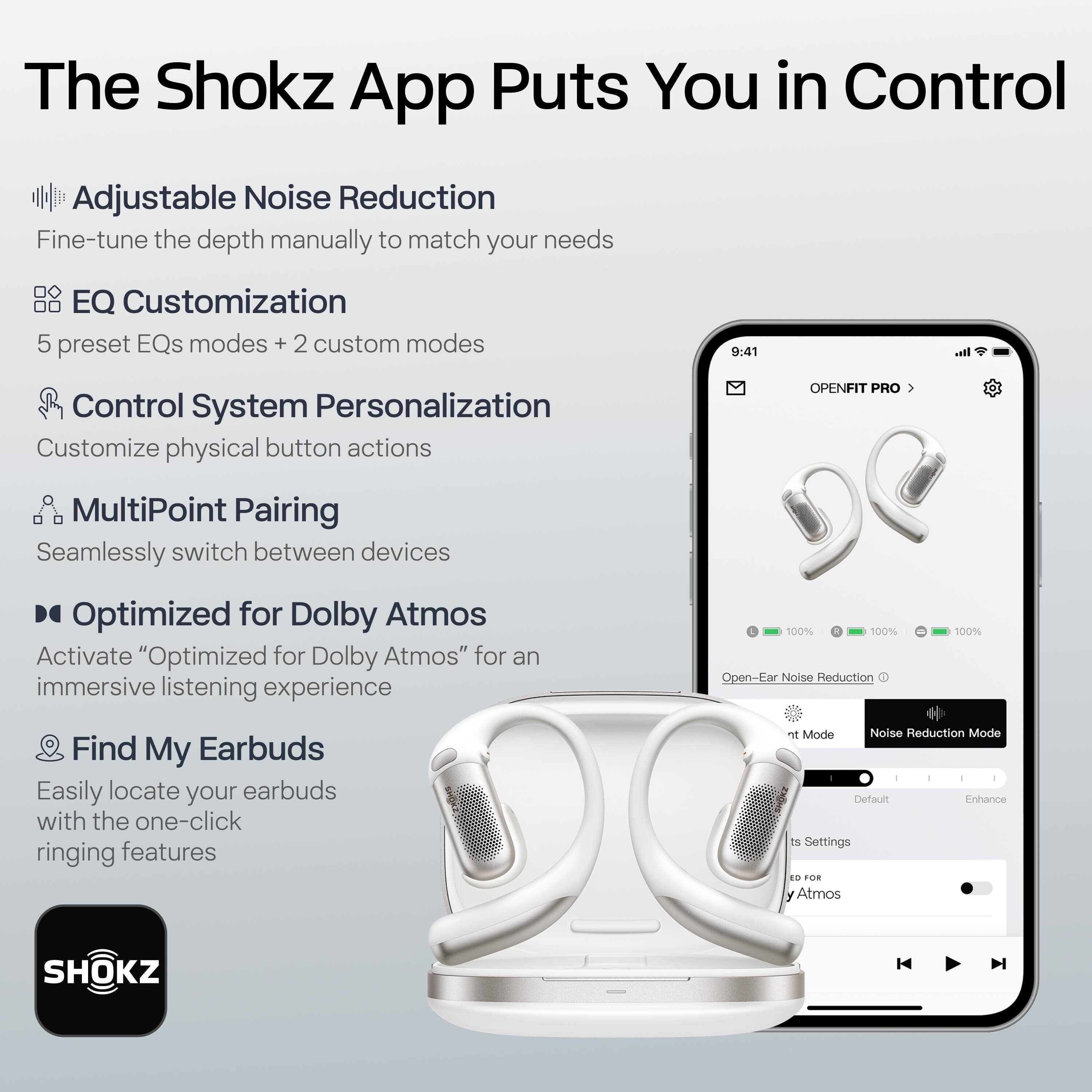 The Shokz App Puts You in Control

- Adjustable Noise Reduction
  - Fine-tune the depth manually to match your needs

- EQ Customization
  - 5 preset EQs modes + 2 custom modes

- Control System Personalization
  - Customize physical button actions

- MultiPoint Pairing
  - Seamlessly switch between devices

- Optimized for Dolby Atmos
  - Activate "Optimized for Dolby Atmos" for an immersive listening experience

- Find My Earbuds
  - Easily locate your earbuds with the one-click ringing features

100% Open-Ear Noise Reduction

Mode Noise Reduction Mode

Default Enhance

Settings

ED FOR Atmos

SHOKZ