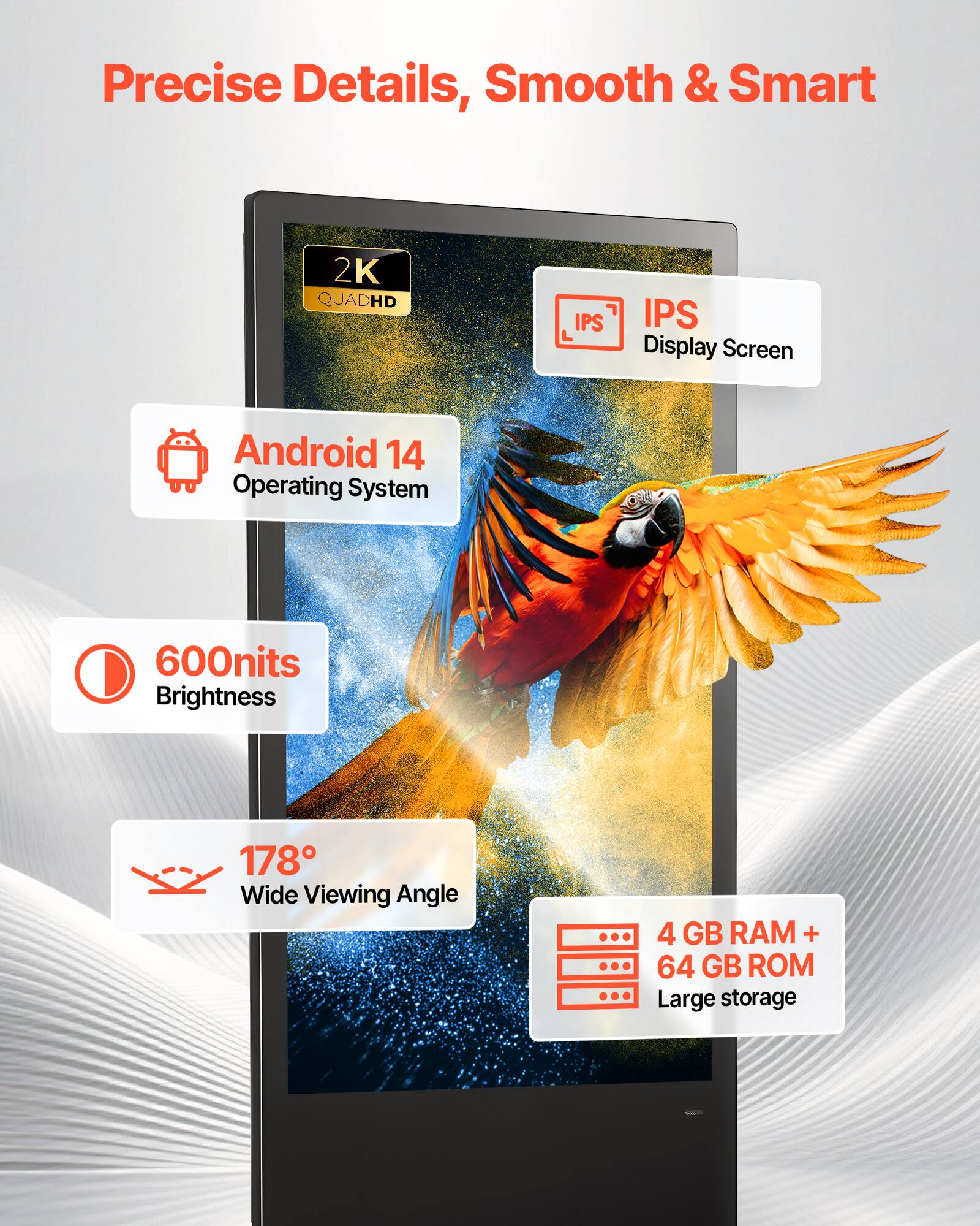 Precise Details, Smooth & Smart

2K QUADHD IPS Display Screen

Android 14 Operating System

600nits Brightness

178° Wide Viewing Angle

4 GB RAM + 64 GB ROM Large storage