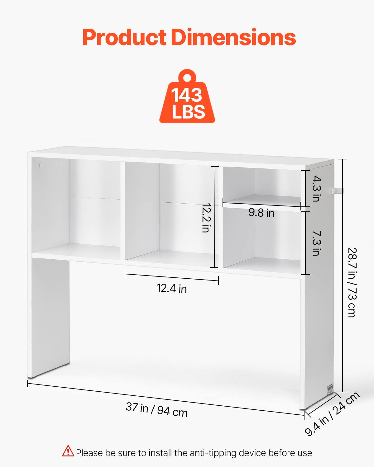 Product Dimensions

143 LBS

- 12.4 in
- 12.2 in
- 9.8 in
- 4.3 in
- 7.3 in
- 28.7 in / 73 cm
- 37 in / 94 cm
- 9.4 in / 24 cm

Please be sure to install the anti-tipping device before use