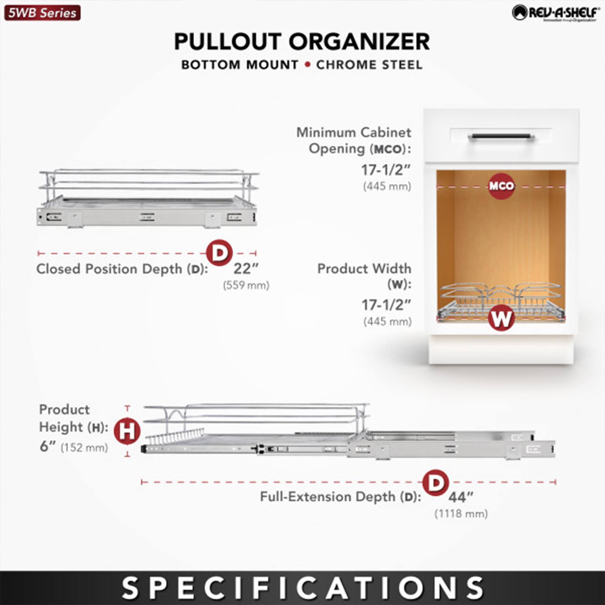 5WB Series  
PULLOUT ORGANIZER  
BOTTOM MOUNT • CHROME STEEL  

Minimum Cabinet Opening (MCO): 17-1/2" (445 mm)  
Closed Position Depth (D): 22" (559 mm)  
Product Width (W): 17-1/2" (445 mm)  
Product Height (H): 6" (152 mm)  
Full-Extension Depth (D): 44" (1118 mm)  

SPECIFICATIONS