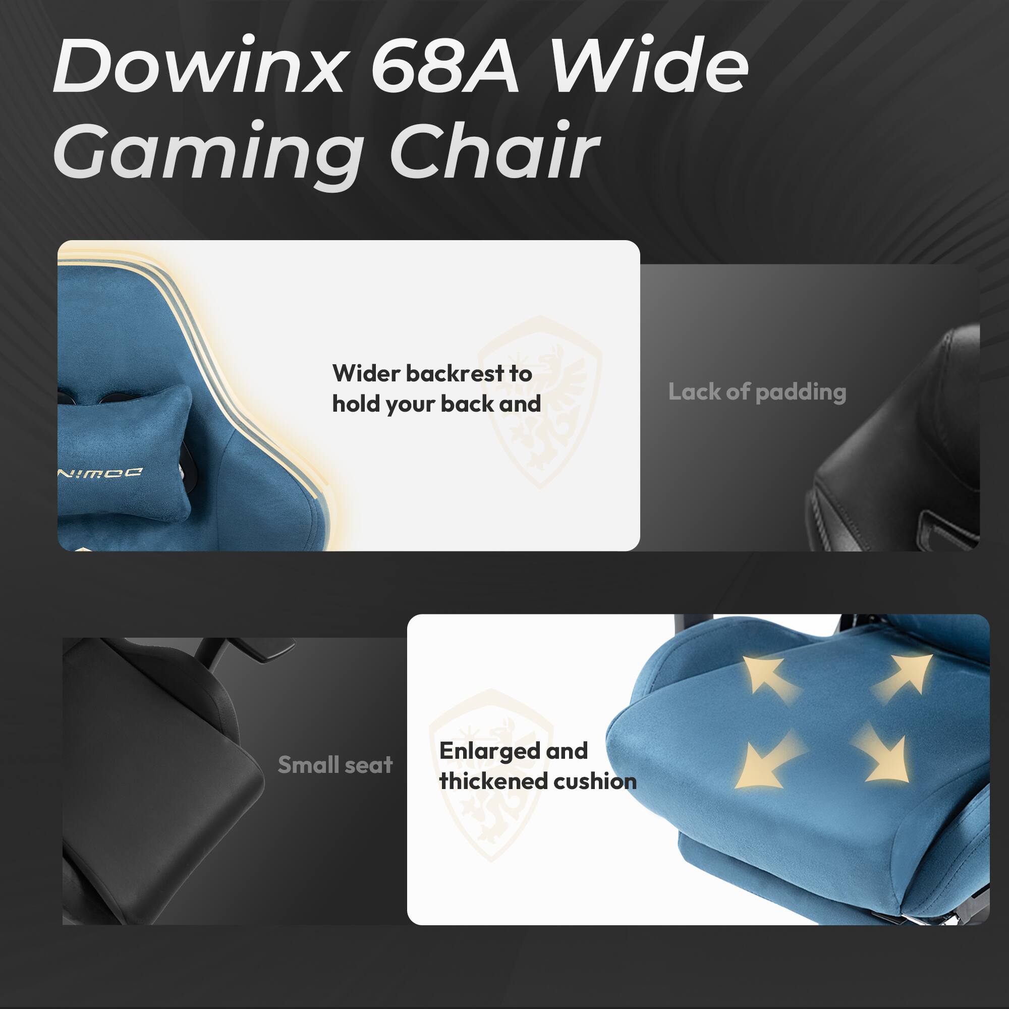 Dowinx 68A Wide Gaming Chair

- Wider backrest to hold your back and
- Lack of padding
- Enlarged and thickened cushion
- Small seat