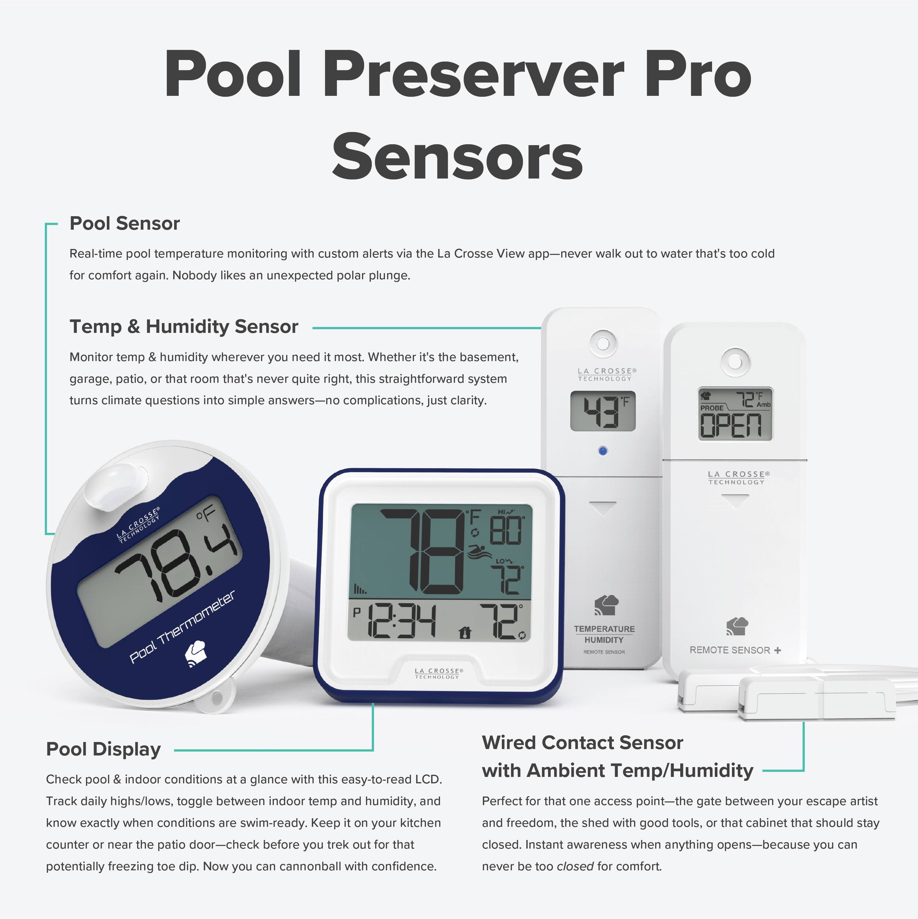Pool Preserver Pro Sensors

Pool Sensor
Real-time pool temperature monitoring with custom alerts via the La Crosse View app—never walk out to water that's too cold for comfort again. Nobody likes an unexpected polar plunge.

Temp & Humidity Sensor
Monitor temp & humidity wherever you need it most. Whether it's the basement, garage, patio, or that room that's never quite right, this straightforward system turns climate questions into simple answers—no complications, just clarity.

Pool Display
Check pool & indoor conditions at a glance with this easy-to-read LCD. Track daily highs/lows, toggle between indoor temp and humidity, and know exactly when conditions are swim-ready. Keep it on your kitchen counter or near the patio door—check before you trek out for that potentially freezing toe dip. Now you can cannonball with confidence.

Wired Contact Sensor with Ambient Temp/Humidity
Perfect for that one access point—the gate between your escape artist and freedom, the shed with good tools, or that cabinet that should stay closed. Instant awareness when anything opens—because you can never be too closed for comfort.