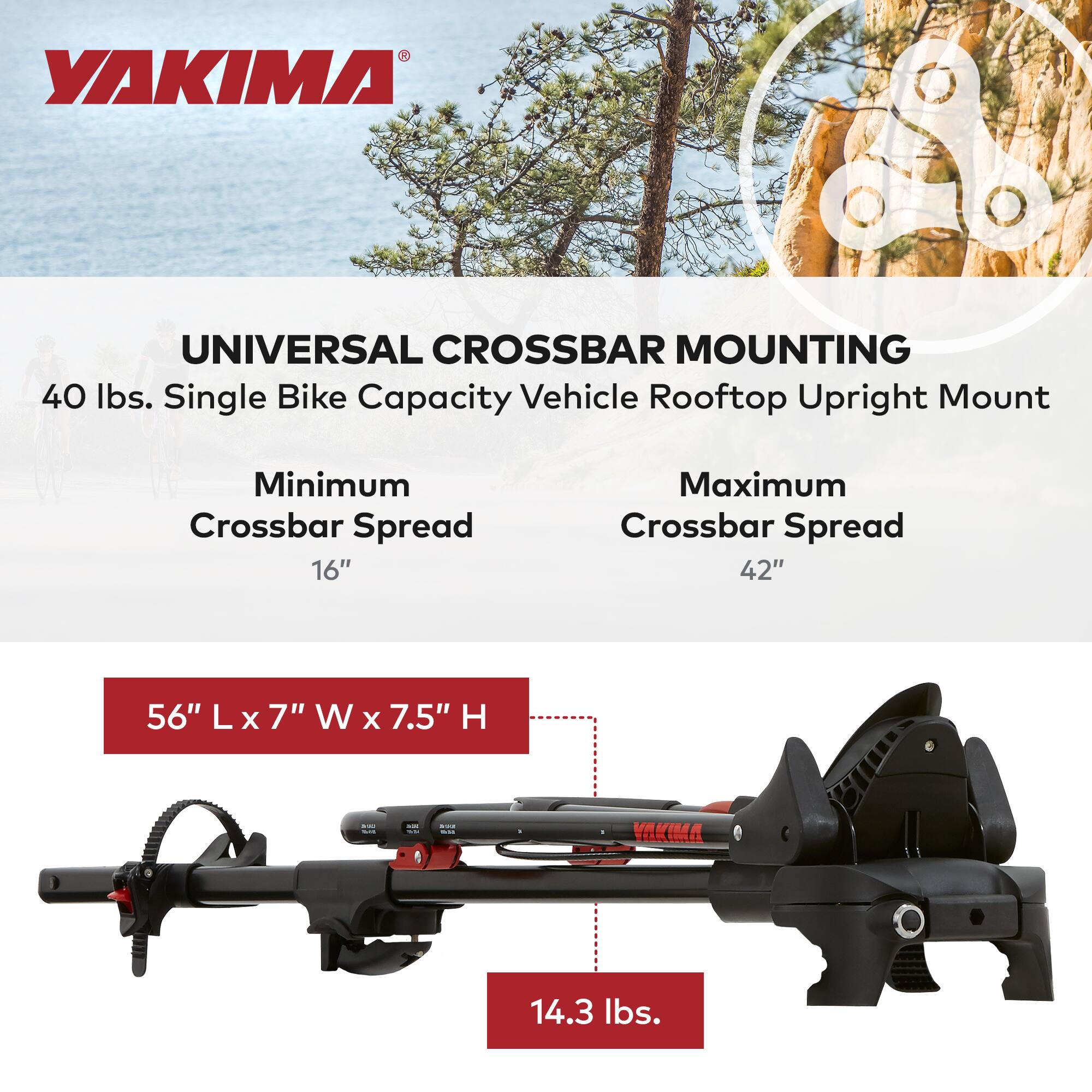 YAKIMA UNIVERSAL CROSSBAR MOUNTING  
40 lbs. Single Bike Capacity Vehicle Rooftop Upright Mount  

Minimum Crossbar Spread: 16"  
Maximum Crossbar Spread: 42"  

56" L x 7" W x 7.5" H  

14.3 lbs.