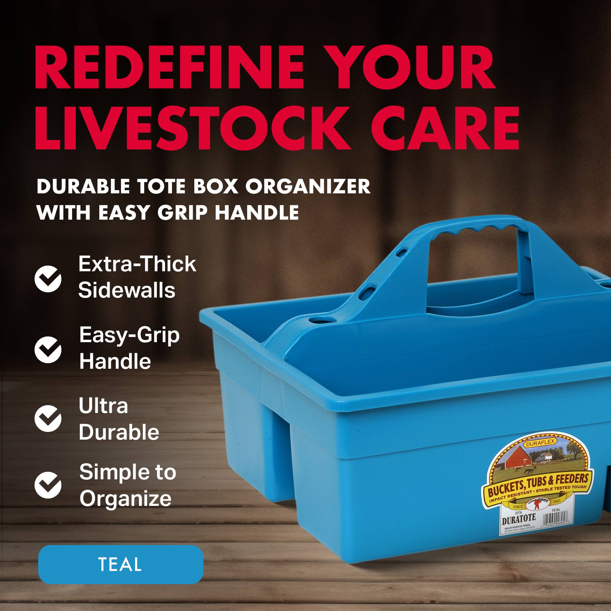 REDEFINE YOUR LIVESTOCK CARE

DURABLE TOTE BOX ORGANIZER WITH EASY GRIP HANDLE

- Extra-Thick Sidewalls
- Easy-Grip Handle
- Ultra Durable
- Simple to Organize

TEAL