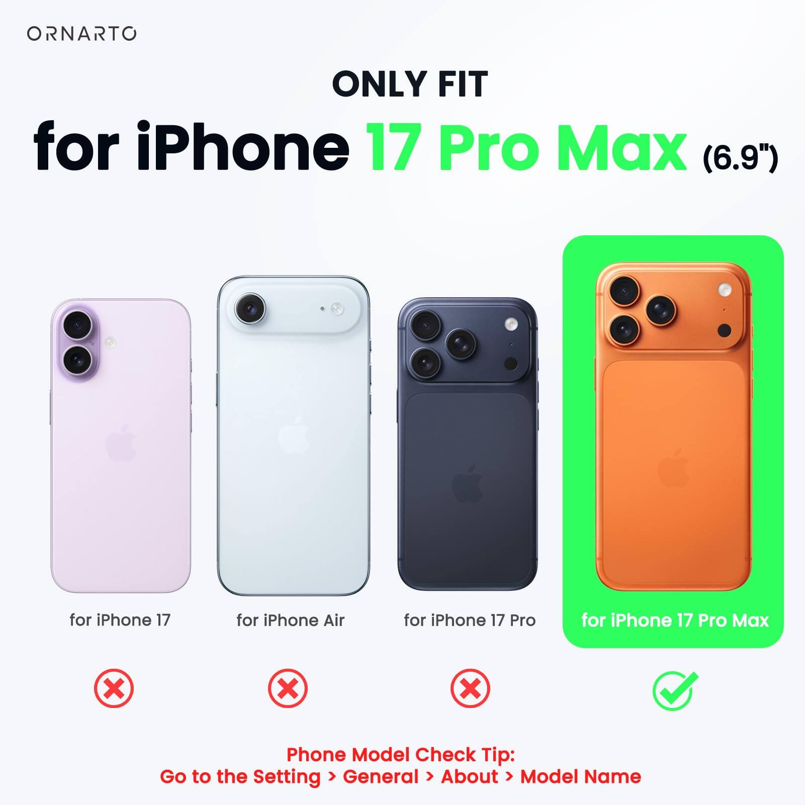 ONLY FIT  
for iPhone 17 Pro Max (6.9")  
for iPhone 17  
for iPhone Air  
for iPhone 17 Pro  

Phone Model Check Tip:  
Go to the Setting > General > About > Model Name