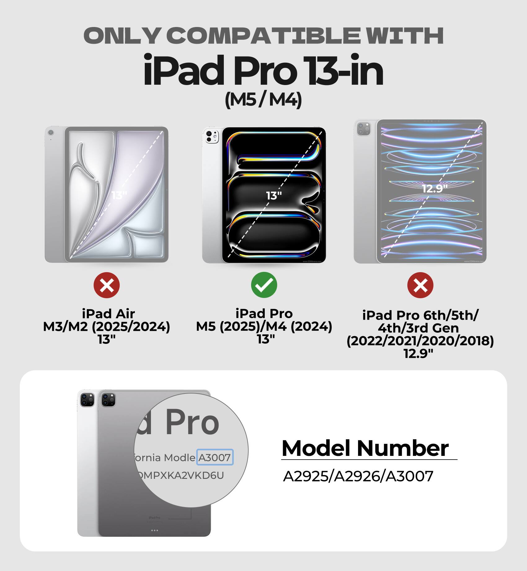 ONLY COMPATIBLE WITH  
iPad Pro 13-in (M5/M4)  
13"  
12.9"  

iPad Air  
M3/M2 (2025/2024)  
13"  

iPad Pro  
M5 (2025)/M4 (2024)  
13"  

iPad Pro 6th/5th/4th/3rd Gen  
(2022/2021/2020/2018)  
12.9"  

Model Number  
A2925/A2926/A3007  

California Model  
A3007  
MPXKA2VKD6U