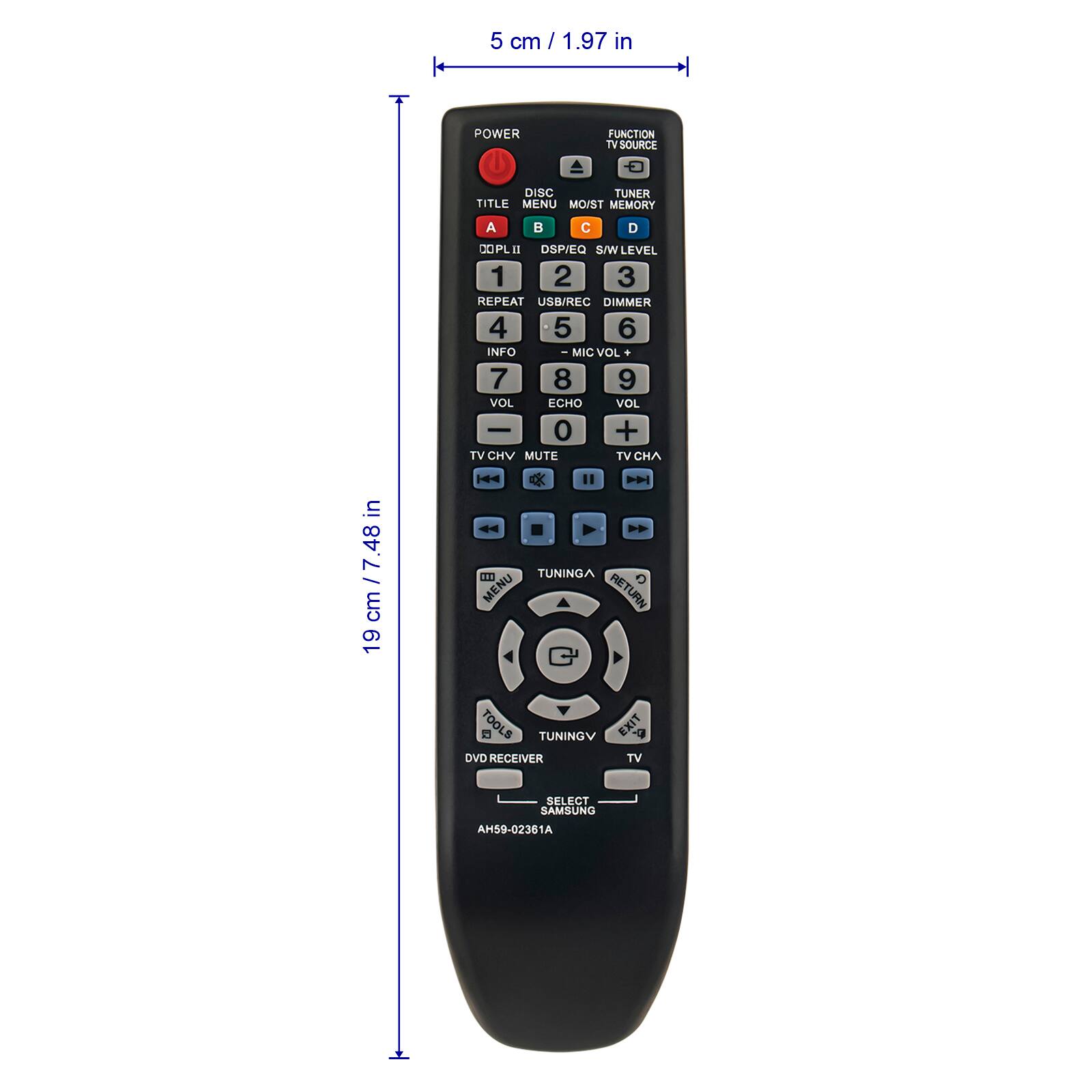 5 cm / 1.97 in  
POWER FUNCTION TV SOURCE DISC TUNER TITLE MENU MO/ST MEMORY A B C D COPLI 8 DSP/EQ S/W LEVEL 1 2 3 REPEAT USB/REC DIMMER 4 5 6 INFO - MIC VOL 7 8 9 VOL ECHO VOL 0 + TV CHV MUTE TV CHA  
19 cm / 7.48 in  
TUNINGA MENU RETURN TOOLS TUNINGV EXIT DVD RECEIVER TV SELECT SAMSUNG AH59-02361A
