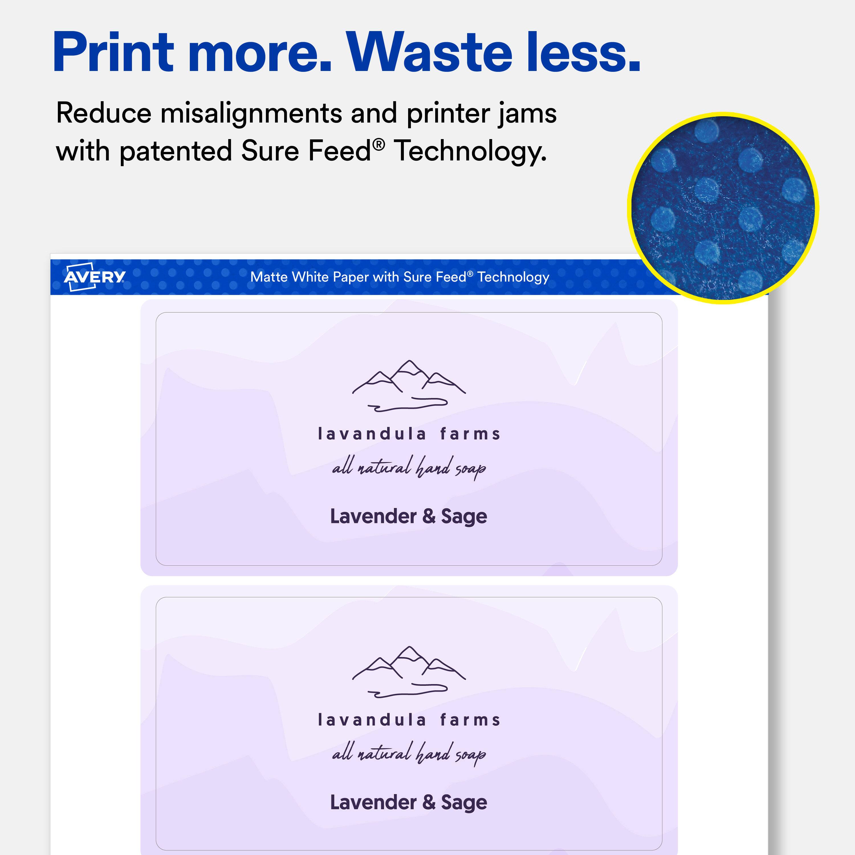 Print more. Waste less.  
Reduce misalignments and printer jams with patented Sure Feed® Technology.  

AVERY  
Matte White Paper with Sure Feed® Technology  

lavandula farms all natural hand soap  
Lavender & Sage  

lavandula farms all natural hand soap  
Lavender & Sage