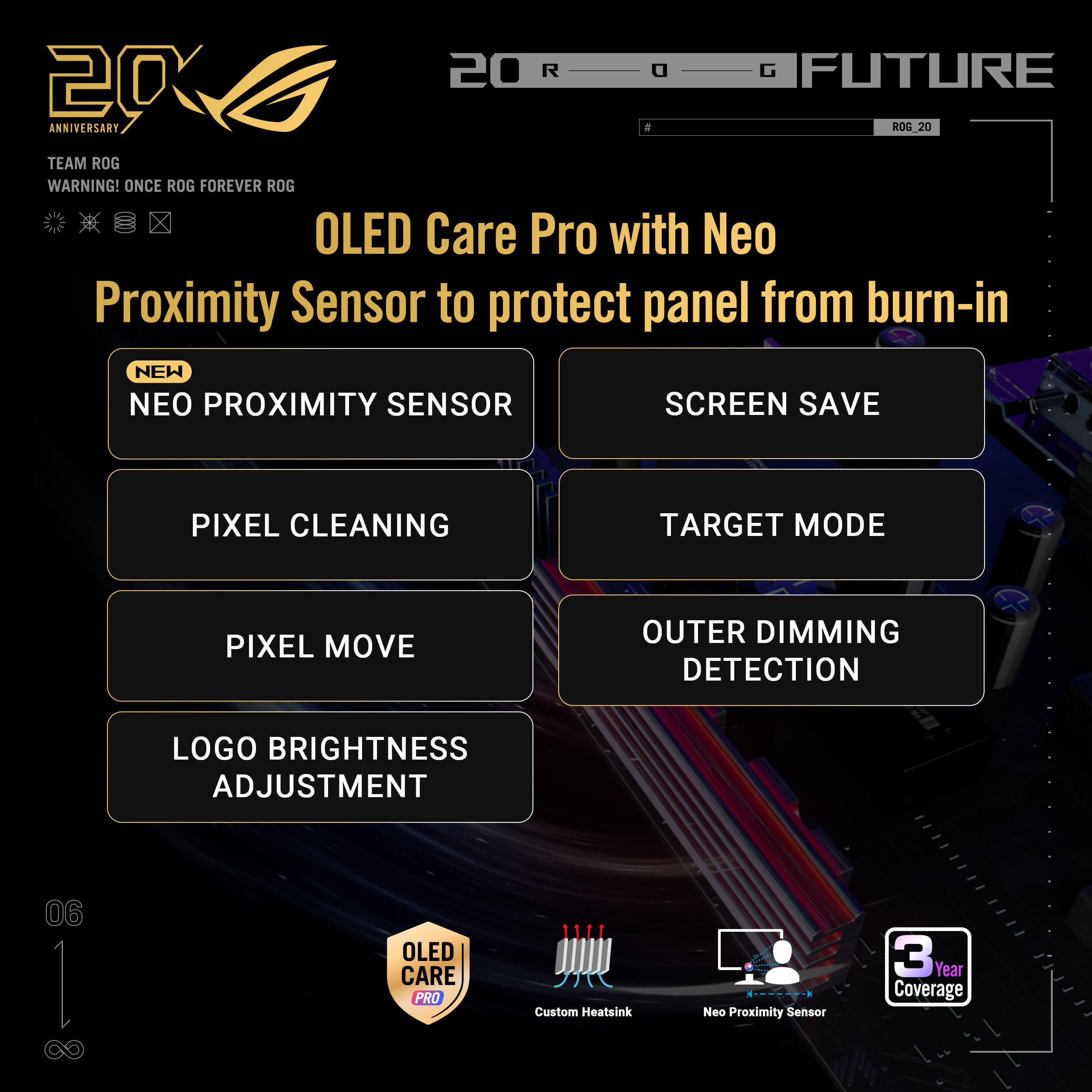 20 R a G FUTURE 20 ANNIVERSARY ROG 20 TEAM ROG WARNING! ONCE ROG FOREVER ROG OLED Care Pro with Neo Proximity Sensor to protect panel from burn-in NEW NEO PROXIMITY SENSOR SCREEN SAVE PIXEL CLEANING TARGET MODE PIXEL MOVE OUTER DIMMING DETECTION LOGO BRIGHTNESS ADJUSTMENT 06 I OLED CARE PRO Custom Heatsink Neo Proximity Sensor 3 Year Coverage