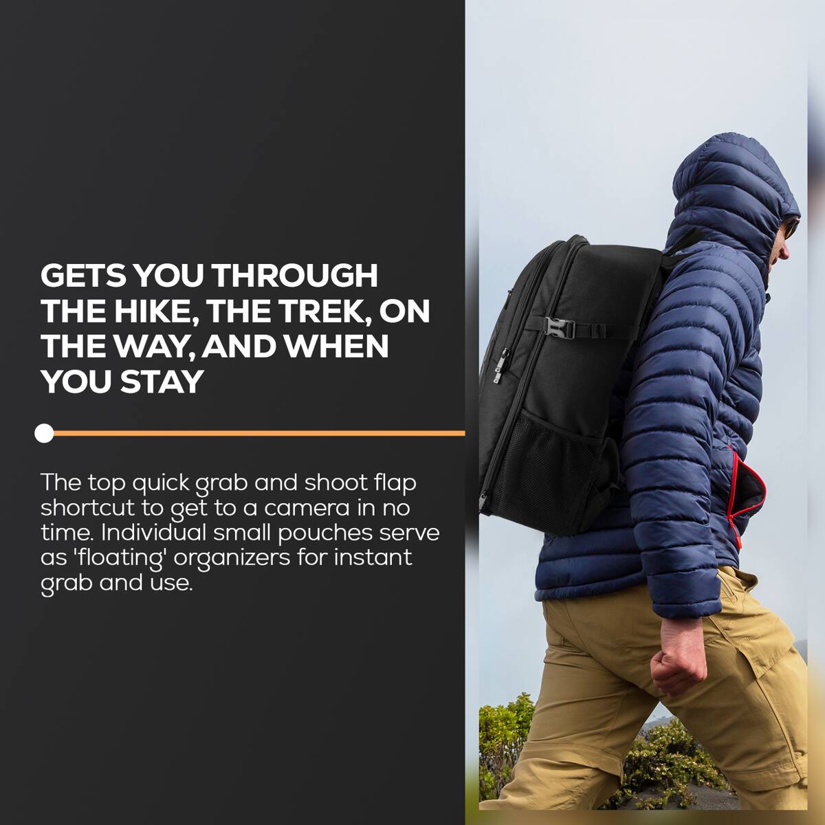 GETS YOU THROUGH THE HIKE, THE TREK, ON THE WAY, AND WHEN YOU STAY

The top quick grab and shoot flap shortcut to get to a camera in no time. Individual small pouches serve as 'floating' organizers for instant grab and use.