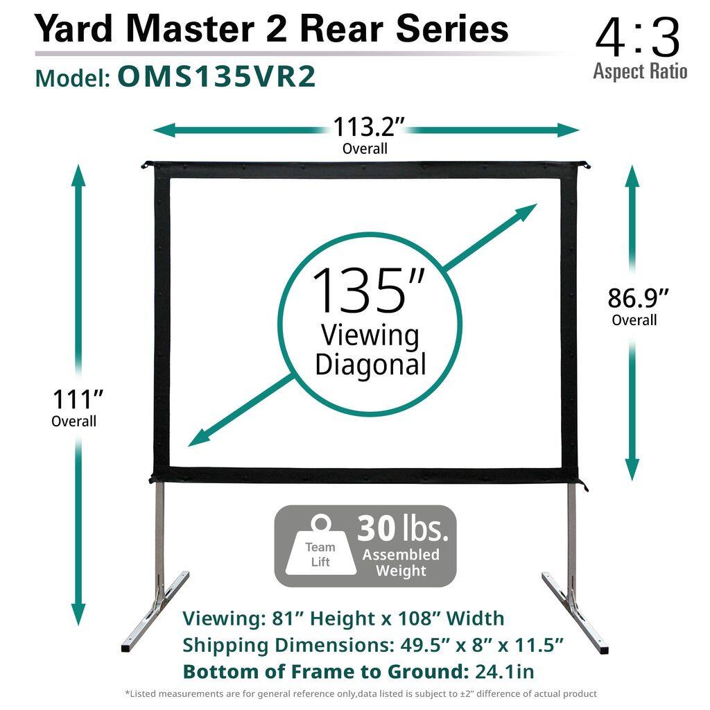 Yard Master 2 Rear Series  
Model: OMS135VR2  

4:3 Aspect Ratio  

113.2" Overall  
111" Overall  
135" Viewing Diagonal  
86.9" Overall  

30 lbs. Assembled Weight  

Viewing: 81" Height x 108" Width  
Shipping Dimensions: 49.5" x 8" x 11.5"  
Bottom of Frame to Ground: 24.1in  

*Listed measurements are for general reference only. Data listed is subject to ±2" difference of actual product.