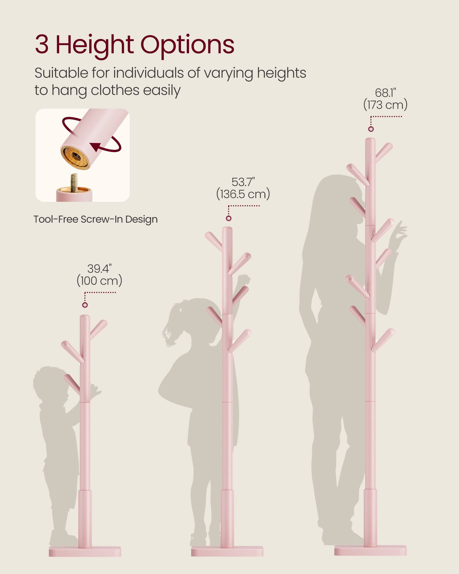 3 Height Options  
Suitable for individuals of varying heights to hang clothes easily  

68.1" (173 cm)  
53.7" (136.5 cm)  
39.4" (100 cm)  

Tool-Free Screw-In Design