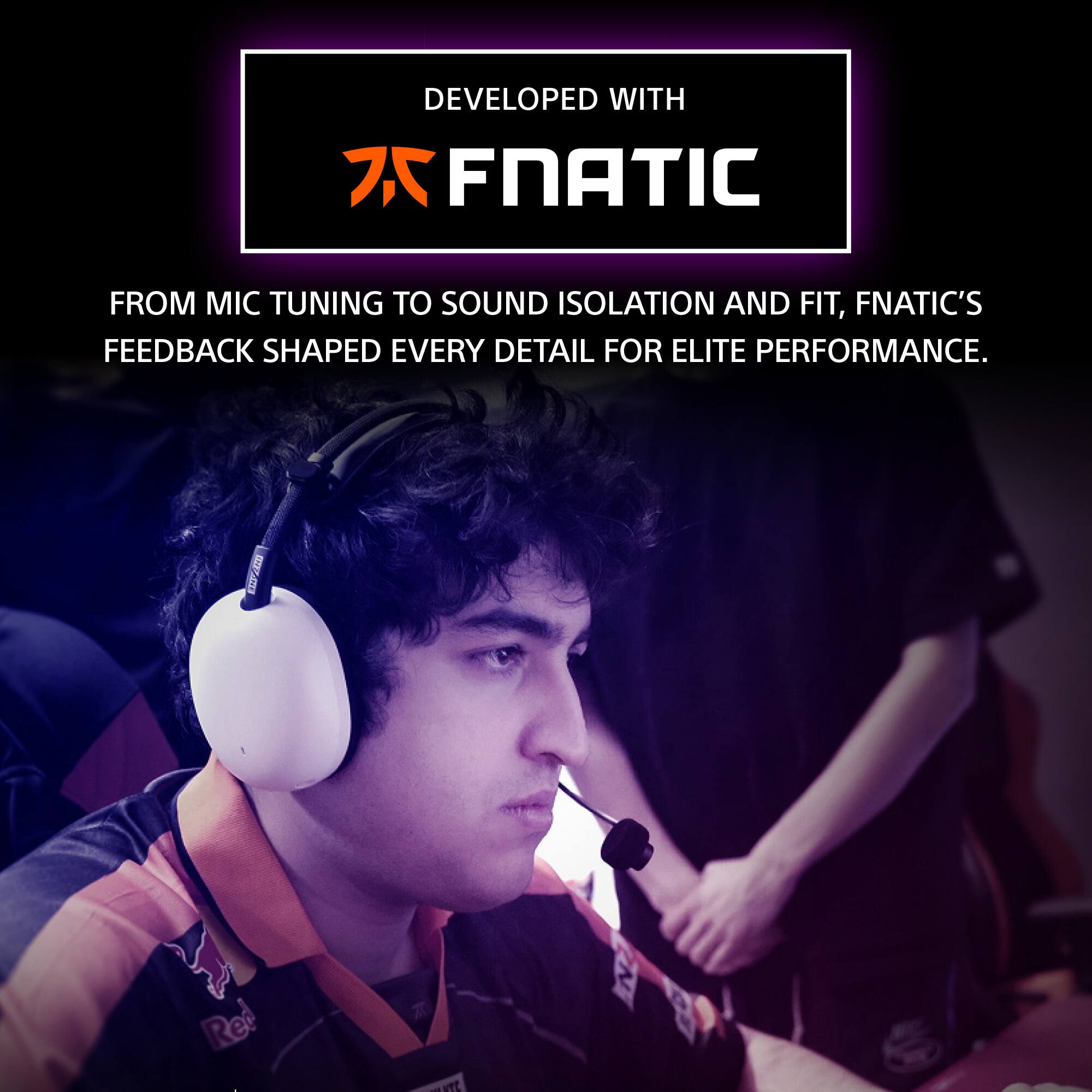 DEVELOPED WITH  
FNATIC  

FROM MIC TUNING TO SOUND ISOLATION AND FIT, FNATIC'S FEEDBACK SHAPED EVERY DETAIL FOR ELITE PERFORMANCE.