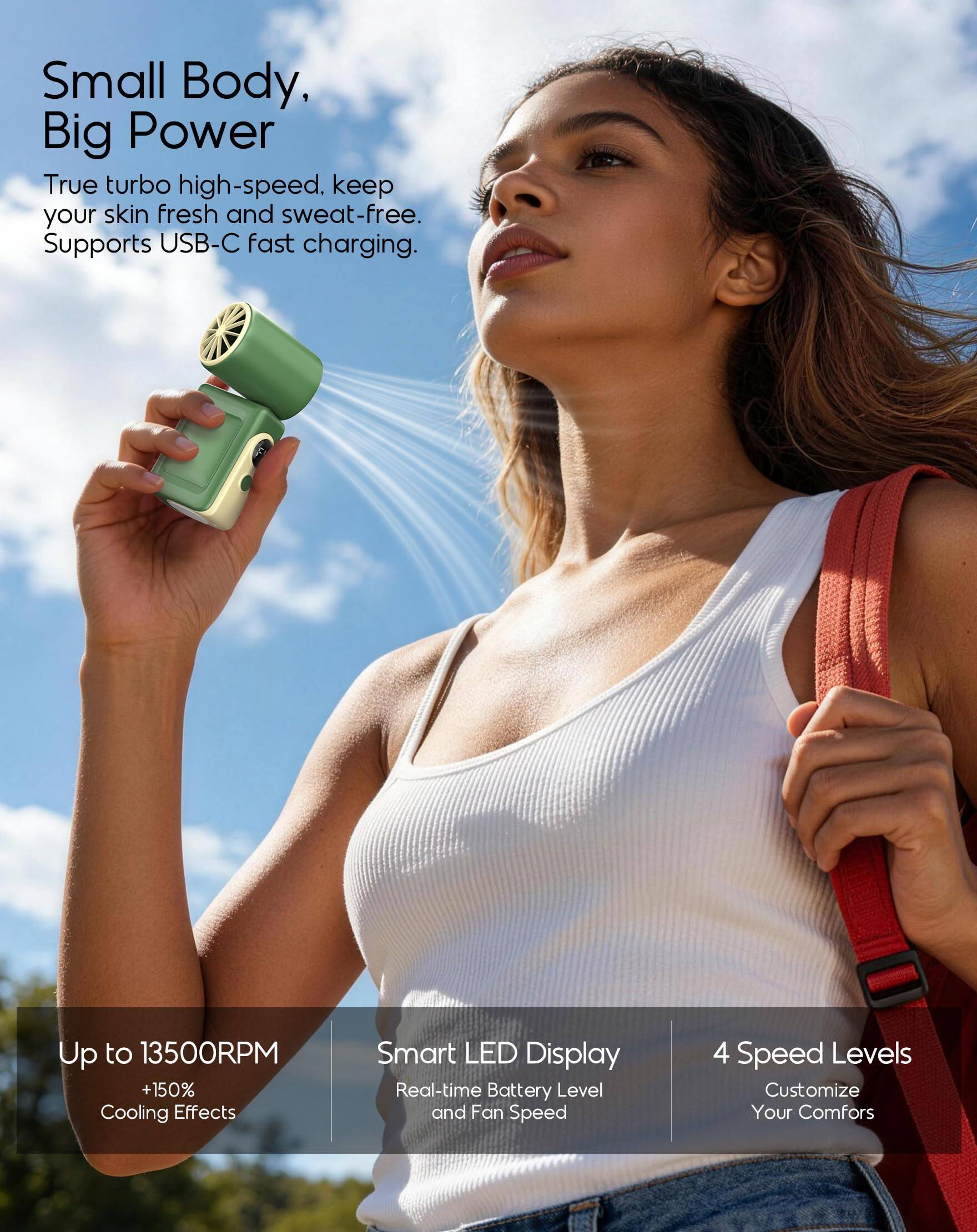 Small Body, Big Power  
True turbo high-speed. Keep your skin fresh and sweat-free. Supports USB-C fast charging.  

Up to 13500RPM +150% Cooling Effects  
Smart LED Display  
Real-time Battery Level and Fan Speed  
4 Speed Levels  
Customize Your Comfort