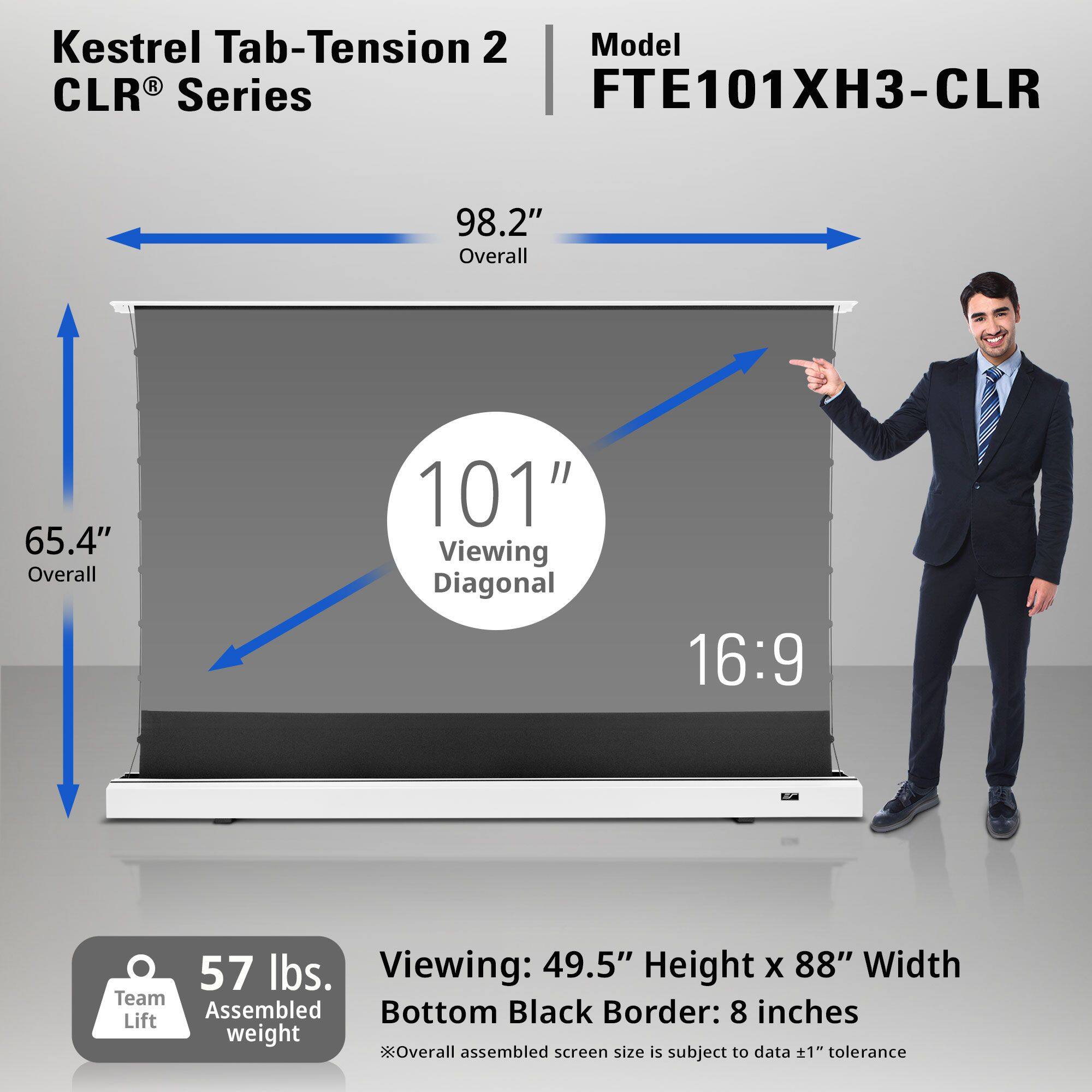 Kestrel Tab-Tension 2 CLR® Series  
Model: FTE101XH3-CLR  

98.2" Overall  
65.4" Overall  
101" Viewing Diagonal  
16:9  

57 lbs. Team Assembled Lift Weight  

Viewing: 49.5" Height x 88" Width  
Bottom Black Border: 8 inches  

*Overall assembled screen size is subject to data ±1" tolerance