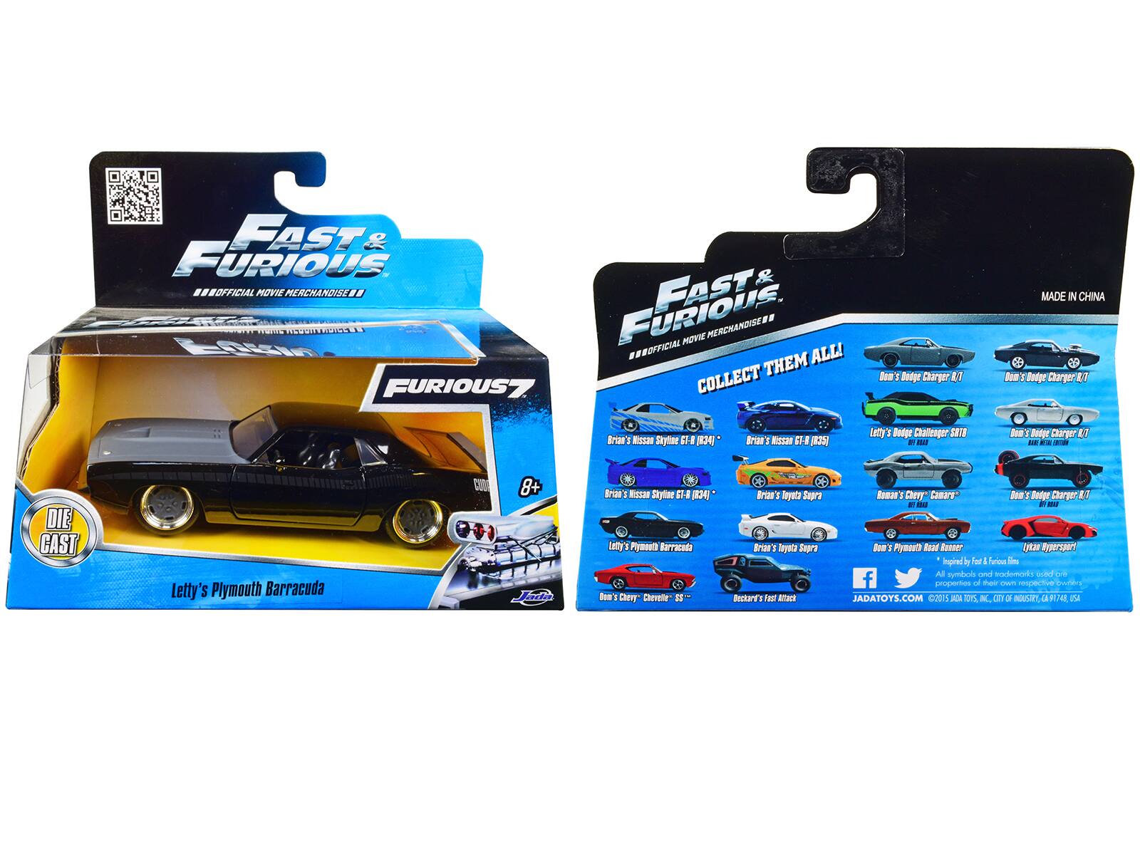 FAST & FURIOUS 7 OFFICIAL MOVIE MERCHANDISE

COLLECT THEM ALL!

- Dom's Dodge Charger R/T
- Dom's Dodge Charger R/T
- Letty's Dodge Challenger SRT
- Letty's Plymouth Barracuda
- Brian's Nissan Skyline GT-R (R34)
- Brian's Toyota Supra
- Roman's Chevy Camaro
- Dom's Chevy SS
- Beckard's Fast & Furious Ram's Dodge Charger

MADE IN CHINA

DIE CAST

8+

JADATOYS.COM
©2015 JADA TOYS, INC. CITY OF INDUSTRY, CA 91748 USA