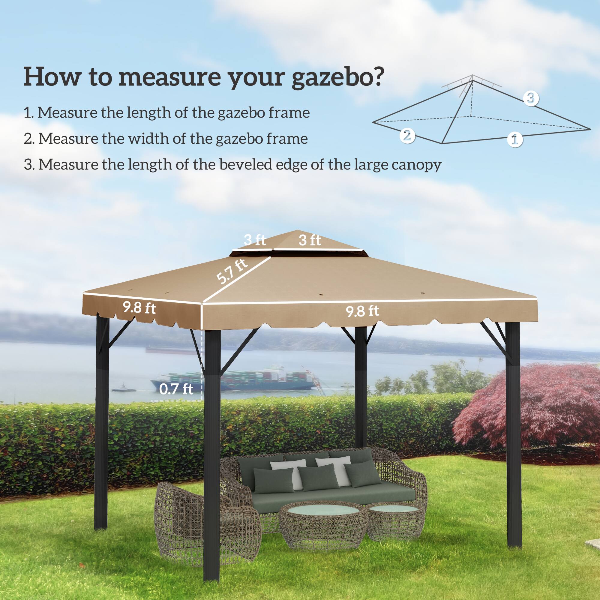 How to measure your gazebo?
1. Measure the length of the gazebo frame
2. Measure the width of the gazebo frame
3. Measure the length of the beveled edge of the large canopy
9.8 ft
3ft
5.7
3ft
9.8f
ft
0.7 ft