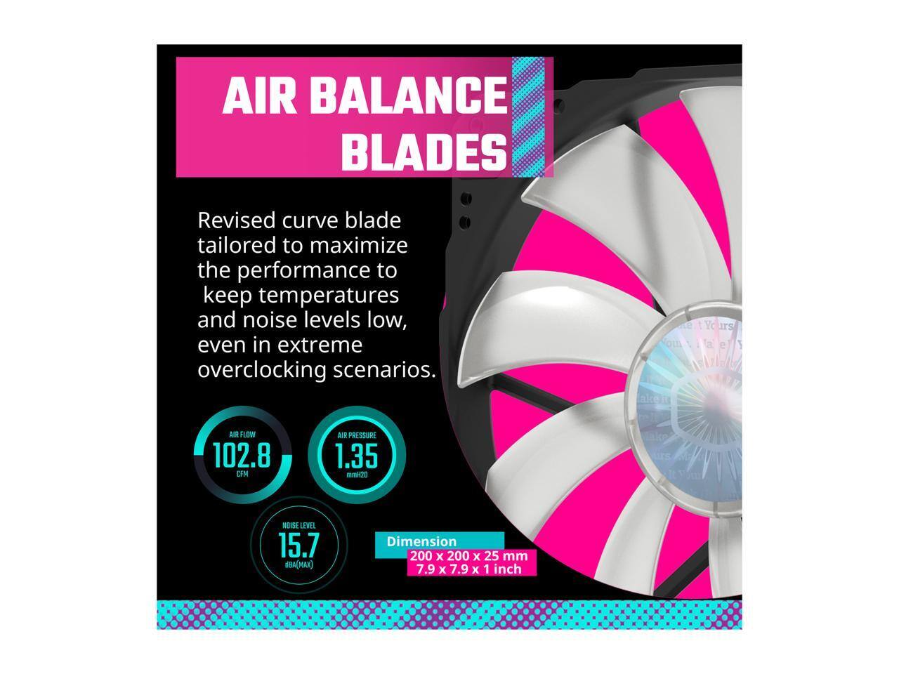 **AIR BALANCE BLADES**

Revised curve blade tailored to maximize the performance to keep temperatures and noise levels low, even in extreme overclocking scenarios.

- **AIR FLOW:** 102.8 CFM
- **AIR PRESSURE:** 1.35 mmH2O
- **NOISE LEVEL:** 15.7 dBA(MAX)
- **Dimension:** 200 x 200 x 25 mm (7.9 x 7.9 x 1 inch)