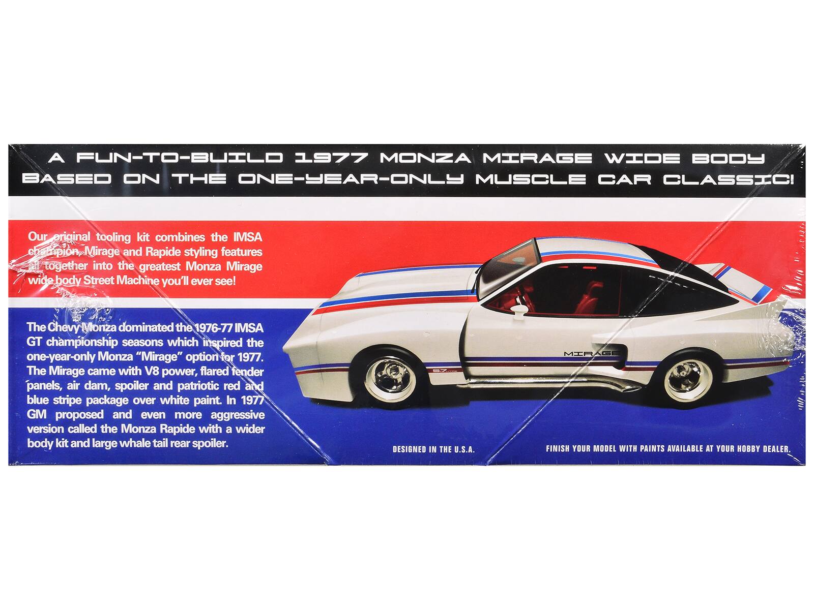 A FUN-TO-BUILD 1977 MONZA MIRAGE WIDE BODY BASED ON THE ONE-YEAR-ONLY MUSCLE CAR CLASSIC

Our original tooling kit combines the IMSA champion Mirage and Rapide styling features together into the greatest Monza Mirage wide body Street Machine you'll ever see!

The Chevy Monza dominated the 1976-77 IMSA GT championship seasons which inspired the one-year-only Monza "Mirage" option for 1977. The Mirage came with V8 power, flared fender panels, air dam, spoiler and patriotic red and blue stripe package over white paint. In 1977 GM proposed and even more aggressive version called the Monza Rapide with a wider body kit and large whale tail rear spoiler.

DESIGNED IN THE U.S.A.

MIRAGE FINISH YOUR MODEL WITH PAINTS AVAILABLE AT YOUR HOBBY DEALER.