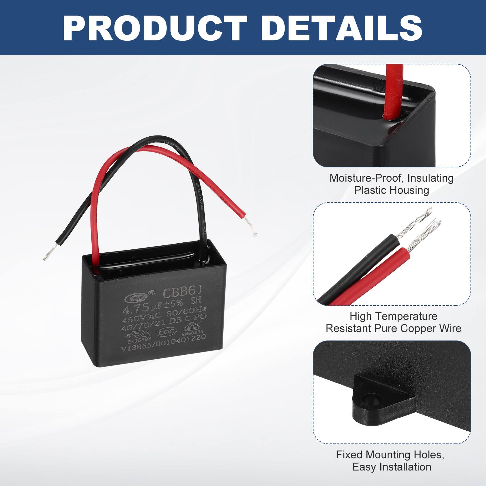 PRODUCT DETAILS  
Moisture-Proof, Insulating Plastic Housing  
1 CBB61 SH 4.75pF5% 50/60Hz 450V.AC.  
DB C PO 40/70/21 CQC EN60252 V13855/0010401220 215893  
High Temperature Resistant Pure Copper Wire  
Fixed Mounting Holes, Easy Installation