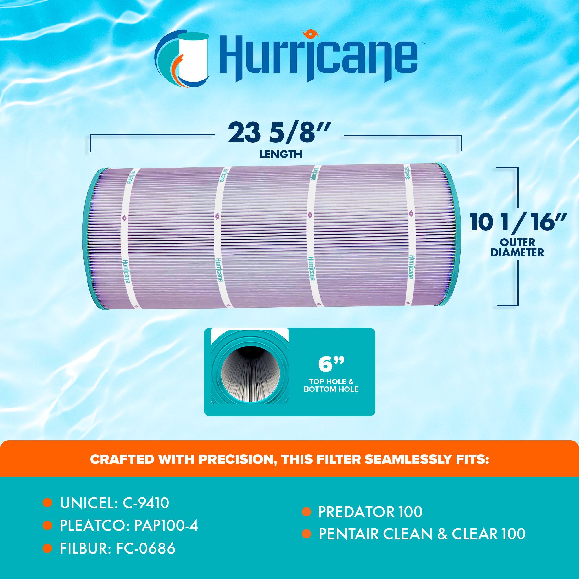 Hurricane  
23 5/8" LENGTH  
10 1/16" OUTER DIAMETER  
6" TOP HOLE & BOTTOM HOLE  

CRAFTED WITH PRECISION, THIS FILTER SEAMLESSLY FITS:  
- UNICEL: C-9410  
- PLEATCO: PAP100-4  
- FILBUR: FC-0686  
- PREDATOR 100  
- PENTAIR CLEAN & CLEAR 100