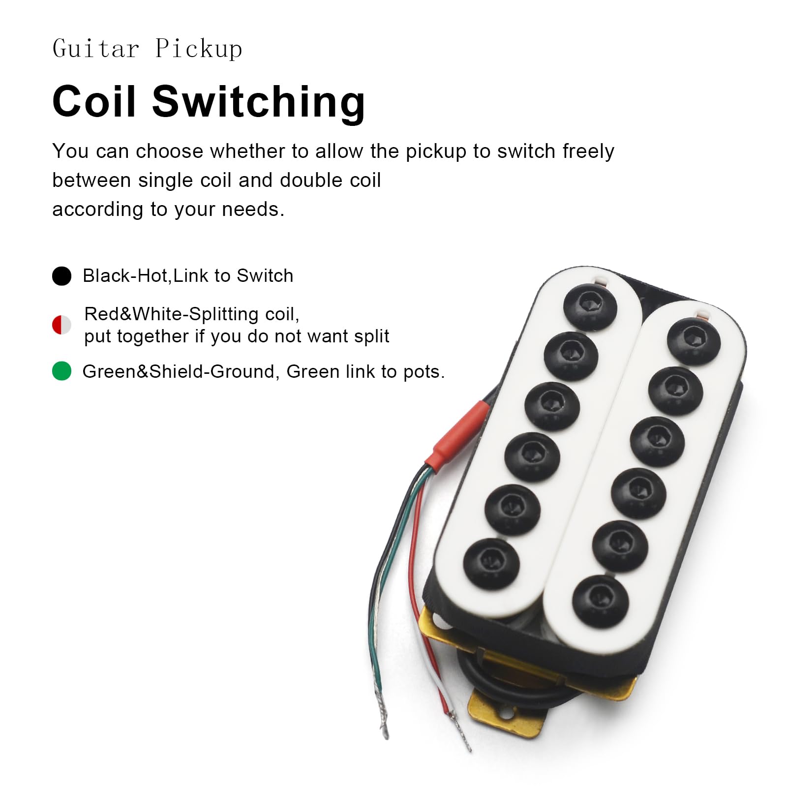 Guitar Pickup  
Coil Switching  

You can choose whether to allow the pickup to switch freely between single coil and double coil according to your needs.  

- Black-Hot, Link to Switch  
- Red&White-Splitting coil, put together if you do not want split  
- Green&Shield-Ground, Green link to pots.