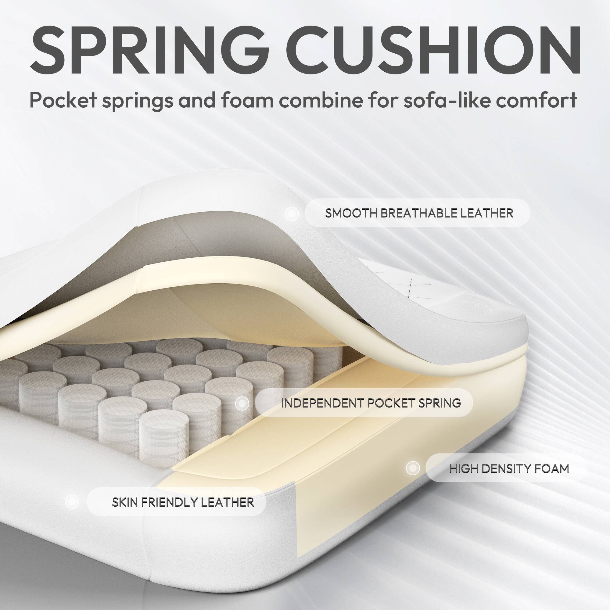 SPRING CUSHION  
Pocket springs and foam combine for sofa-like comfort  

SMOOTH BREATHABLE LEATHER  
INDEPENDENT POCKET SPRING  
HIGH DENSITY FOAM  
SKIN FRIENDLY LEATHER