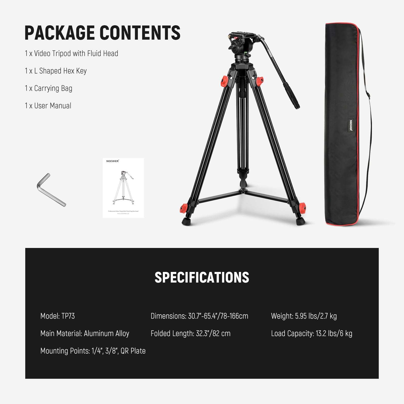 PACKAGE CONTENTS  
1 x Video Tripod with Fluid Head  
1 x L Shaped Hex Key  
1 x Carrying Bag  
1 x User Manual  

SPECIFICATIONS  
Model: TP73  
Dimensions: 30.7"-65.4"/78-166cm  
Weight: 5.95 lbs/2.7 kg  
Main Material: Aluminum Alloy  
Folded Length: 32.3"/82 cm  
Load Capacity: 13.2 lbs/6 kg  
Mounting Points: 1/4", 3/8", QR Plate