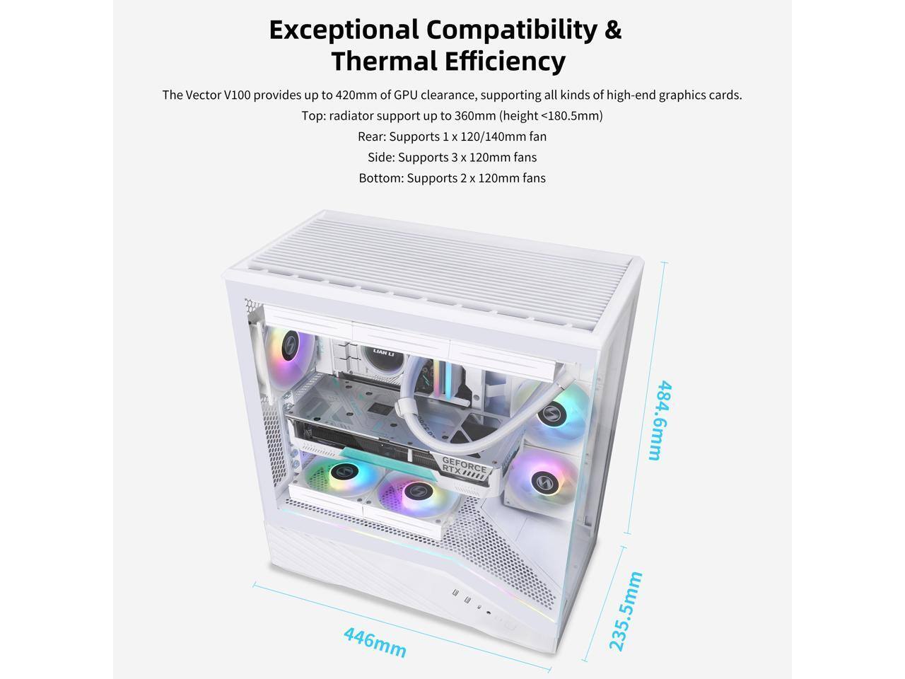 Exceptional Compatibility & Thermal Efficiency

The Vector V100 provides up to 420mm of GPU clearance, supporting all kinds of high-end graphics cards.

Top: radiator support up to 360mm (height <180.5mm)

Rear: Supports 1 x 120/140mm fan

Side: Supports 3 x 120mm fans

Bottom: Supports 2 x 120mm fans

LIAN LI GEFORCE RTX 484.6mm ... 446mm 235.5mm 235