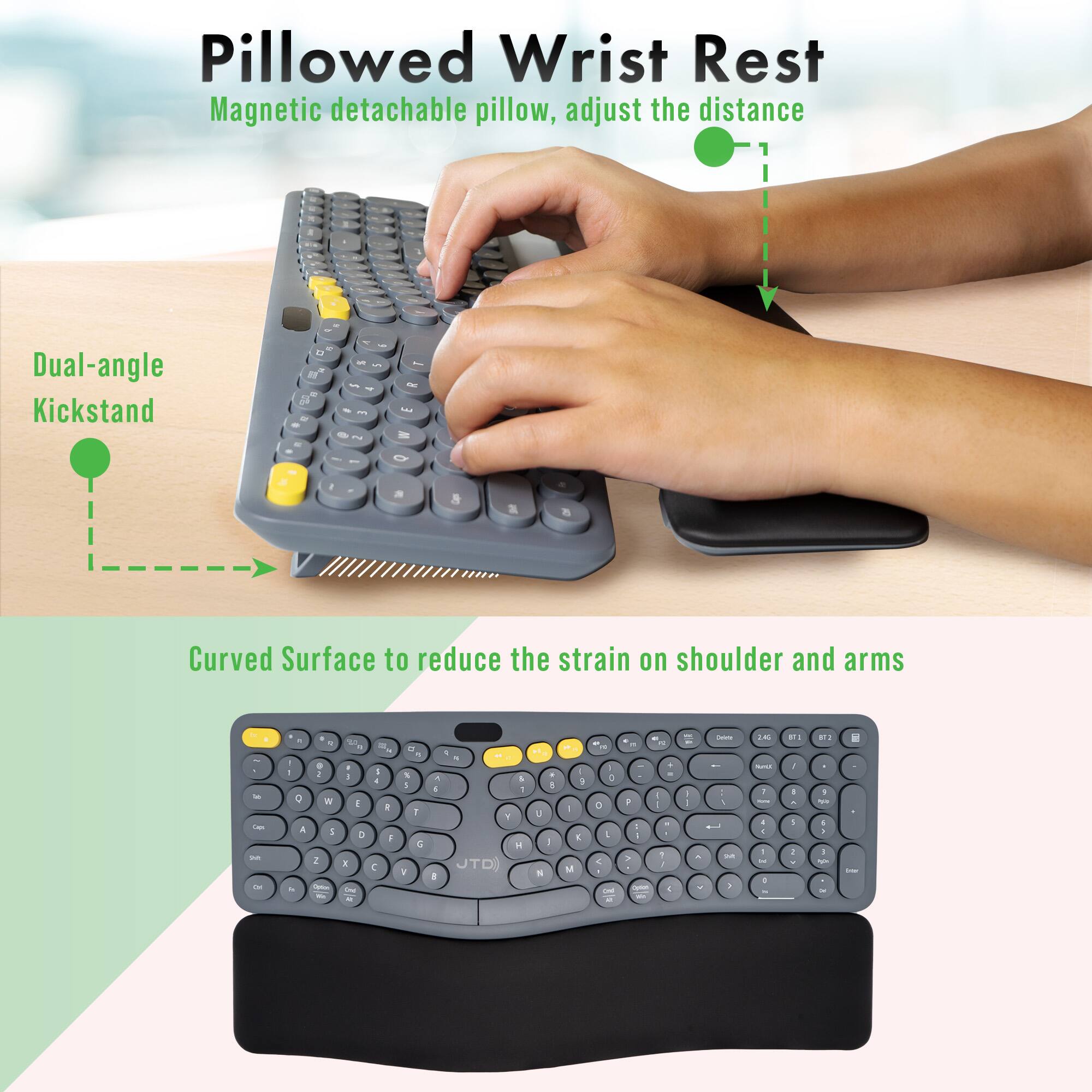 Pillowed Wrist Rest  
Magnetic detachable pillow, adjust the distance  

Dual-angle Kickstand  

Curved Surface to reduce the strain on shoulder and arms