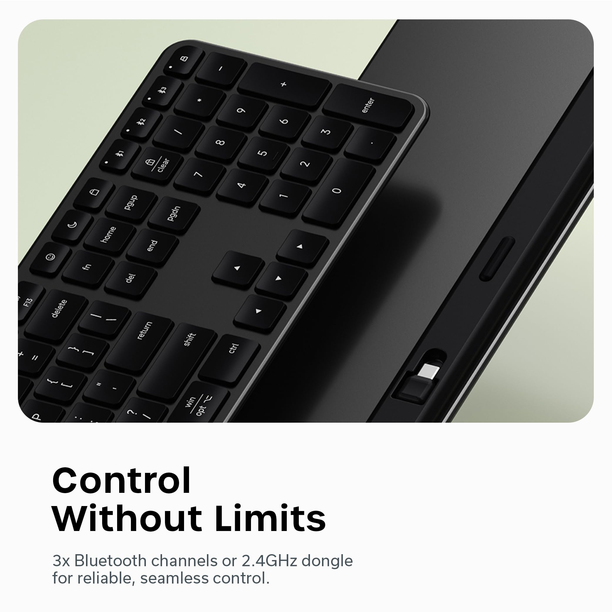 d I F13 + I 2  - 1 a clear 7 Pgup pgdn home end fn del delete   return shift  - 9 8 4 4 ctr 5 + 6  Y 2 A 3 0 enter   - - ? win  opt Control Without Limits 3x Bluetooth channels or 2.4GHz dongle for reliable, seamless control.