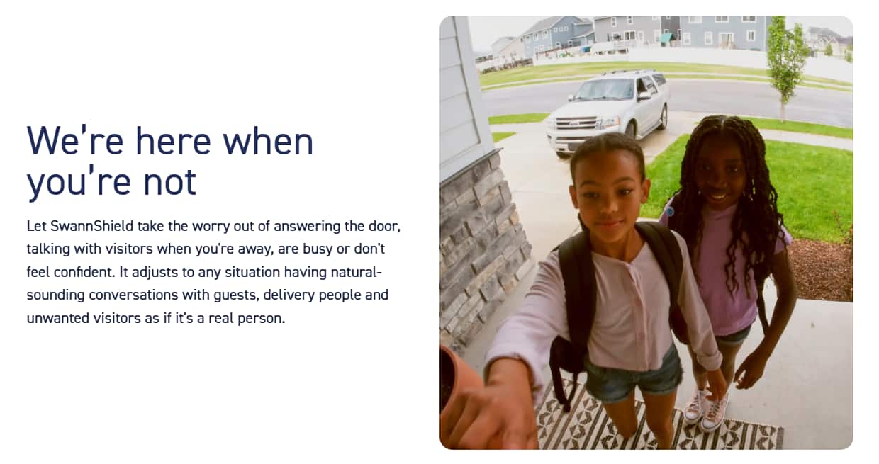 We're here when you're not. Let SwannShield take the worry out of answering the door, talking with visitors when you're away, are busy or don't feel confident. It adjusts to any situation, having natural-sounding conversations with guests, delivery people, and unwanted visitors as if it's a real person.