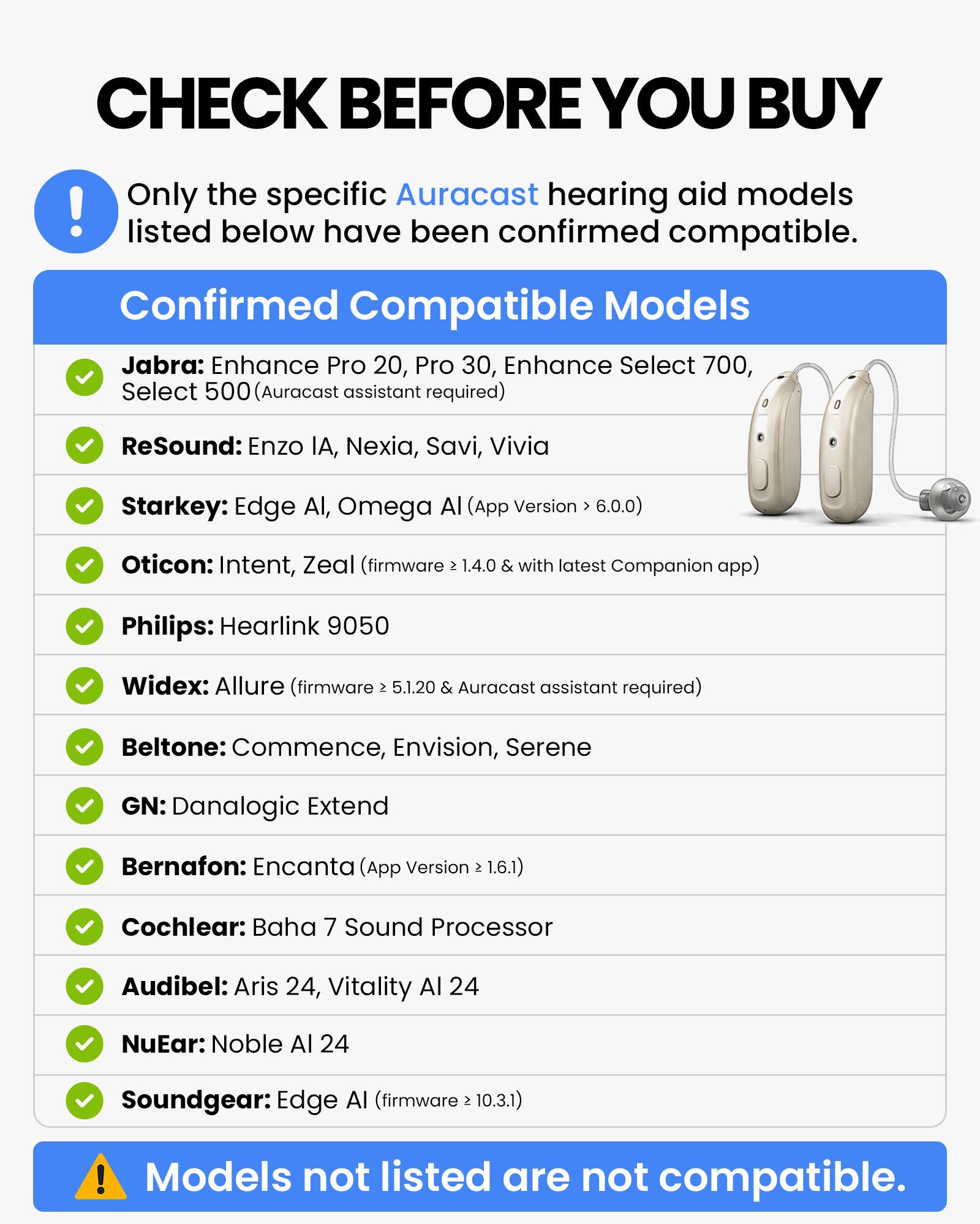CHECK BEFORE YOU BUY

Only the specific Auracast hearing aid models listed below have been confirmed compatible.

Confirmed Compatible Models

- Jabra: Enhance Pro 20, Pro 30, Enhance Select 700, Select 500 (Auracast assistant required)
- ReSound: Enzo IA, Nexia, Savi, Vivia
- Starkey: Edge AI, Omega AI (App Version > 6.0.0)
- Oticon: Intent, Zeal (firmware > 1.4.0 & with latest Companion app)
- Philips: Hearlink 9050
- Widex: Allure (firmware > 5.1.20 & Auracast assistant required)
- Beltone: Commence, Envision, Serene
- GN: Danalogic Extend
- Bernafon: Encanta (App Version > 1.6.1)
- Cochlear: Baha 7 Sound Processor
- Audibel: Aris 24, Vitality AI 24
- NuEar: Noble AI 24
- Soundgear: Edge AI (firmware > 10.3.1)

Models not listed