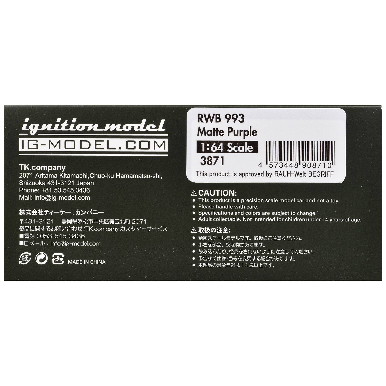 RWB 993 ignition.model Matte Purple IG-MODEL.COM 1:64 Scale 3871 4 573448 908710 TK.company 2071 Aritama Kitamachi, Chuo-ku Hamamatsu-shi, This product is approved by RAUH-Welt BEGRIFF Shizuoka 431-3121 Japan Phone: +81.53.545.3436 CAUTION: Mail: info@ig-model.com This product is a precision scale model car and not a toy. Please handle with care. Specifications and colors are subject to change. Adult collectable. Not intended for children under 14 years of age. 431-3121
053-545-3436 nfo@ig-model.com

MADE IN CHINA
