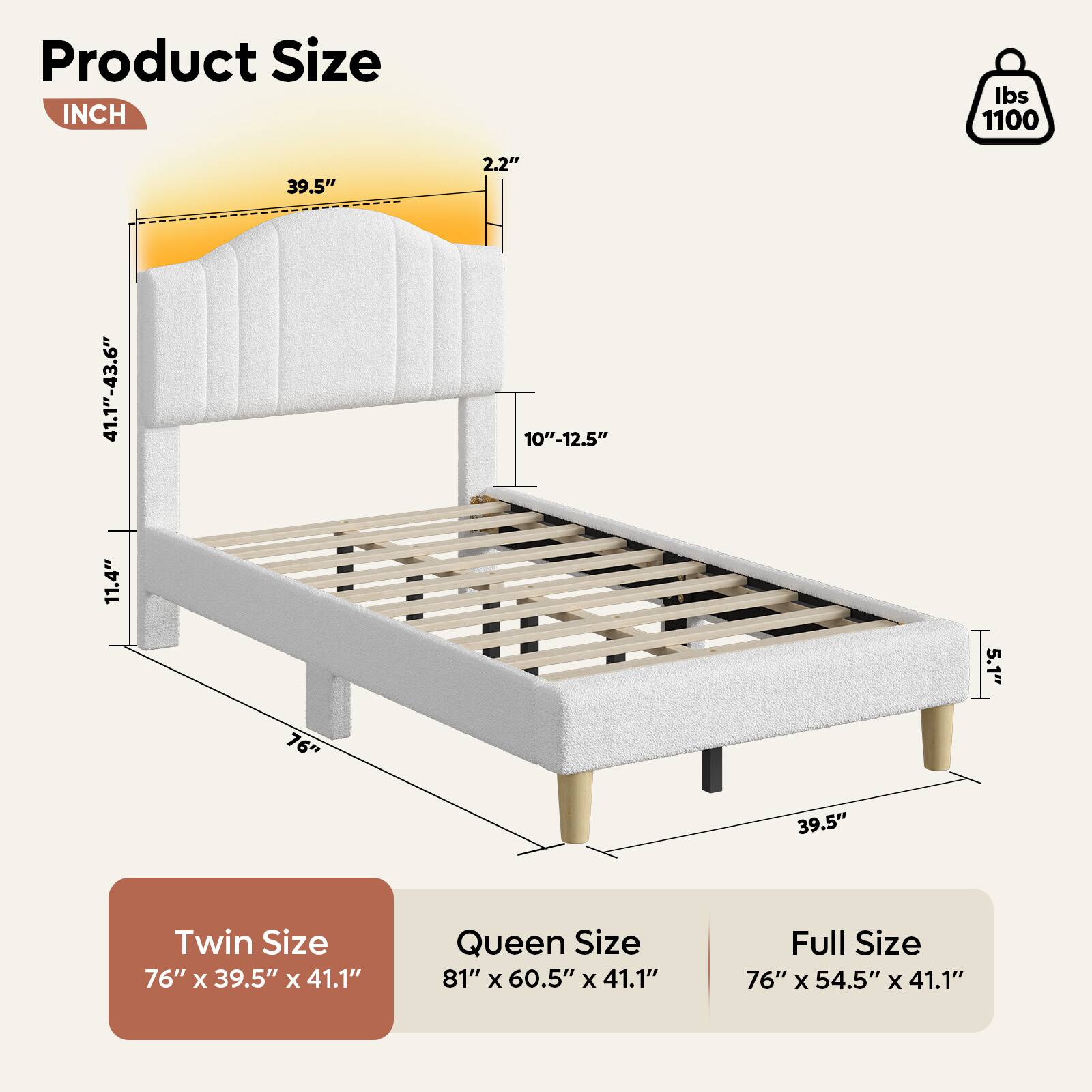 Product Size:

* Twin Size: 76" x 39.5" x 41.1"
* Queen Size: 81" x 60.5" x 41.1"
* Full Size: 76" x 54.5" x 41.1"

Inch: 39.5"

Lbs: 1100