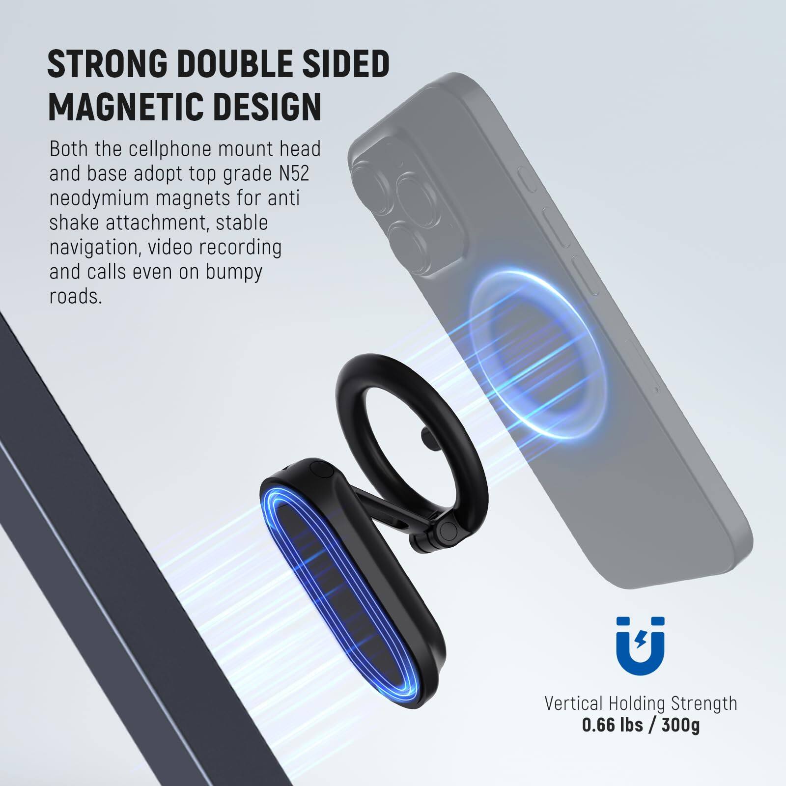 STRONG DOUBLE SIDED MAGNETIC DESIGN

Both the cellphone mount head and base adopt top grade N52 neodymium magnets for anti shake attachment, stable navigation, video recording and calls even on bumpy roads.

Vertical Holding Strength 0.66 lbs / 300g