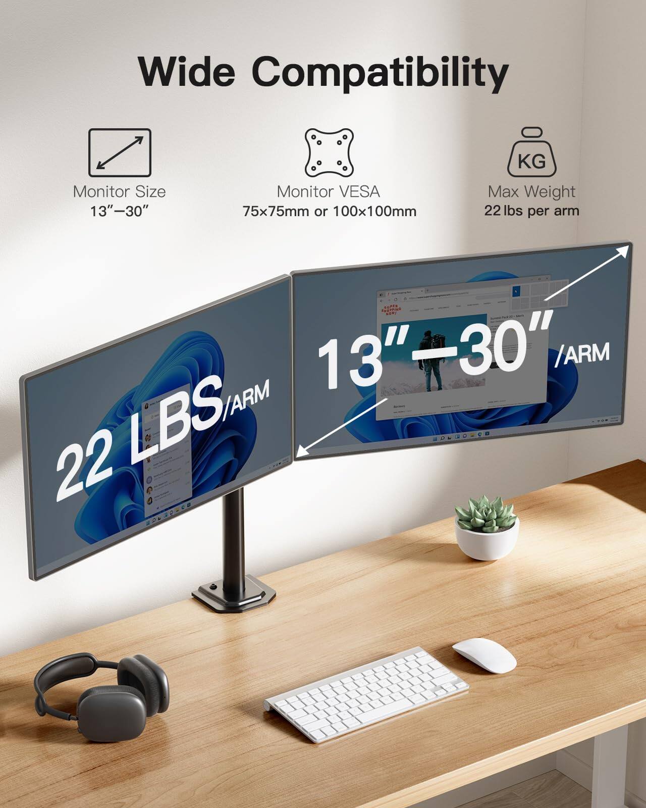 Wide Compatibility  
Monitor Size 13"-30"  
Monitor VESA 75x75mm or 100x100mm  
Max Weight 22 lbs per arm  
22 LBS/ARM  
13"-30" /ARM