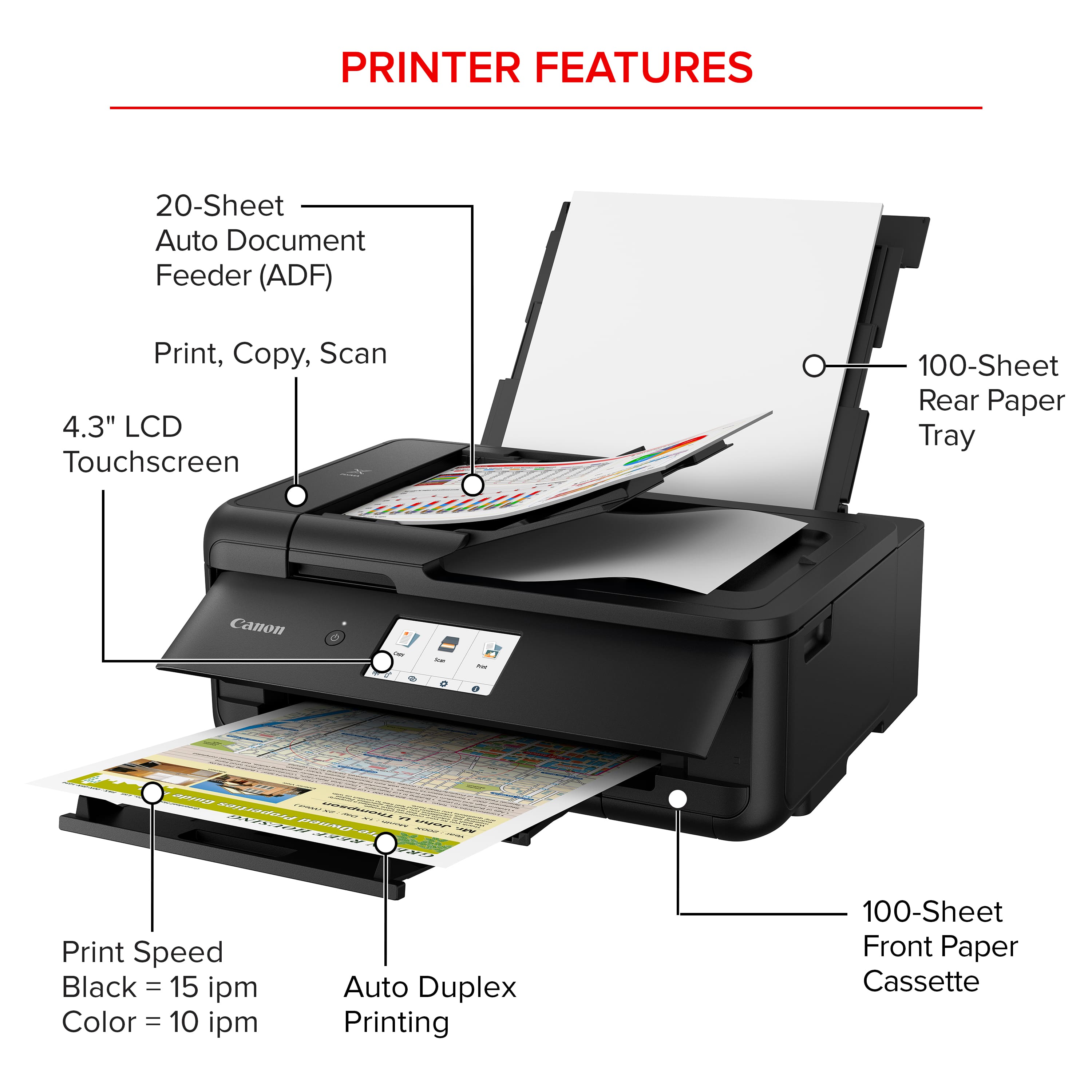PRINTER FEATURES:
20-Sheet Auto Document Feeder (ADF)
Print, Copy, Scan
4.3" LCD Touchscreen
100-Sheet Rear Paper Tray
Canon - NTOAD 020202022 M SS
Print Speed:
Black = 15 ipm
Color = 10 ipm
Auto Duplex Printing
100-Sheet Front Paper Cassette