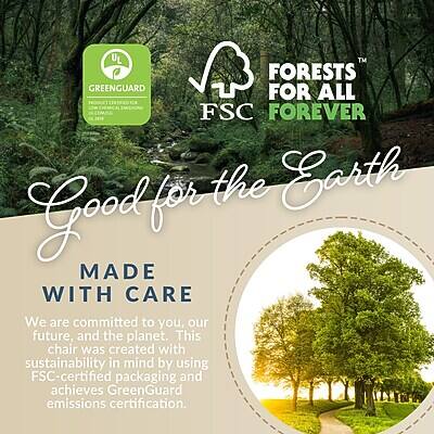 UL GREENGUARD FORESTS FOR ALL FSC FOREVER  
Good for the Earth  
MADE WITH CARE  
We are committed to you, our future, and the planet. This chair was created with sustainability in mind by using FSC-certified packaging and achieves GreenGuard emissions certification.